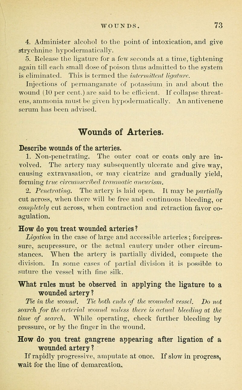 4. Administer alcohol to the point of intoxication, and give strychnine hypodermatically. 5. Eelease the ligature for a few seconds at a time, tightening again till each small dose of poison thus admitted to the system is eliminated. This is termed the intermittent ligature. Injections of permanganate of potassium in and about the wound (10 per cent.) are said to be efficient. If collapse threat- ens, ammonia must be given hypodermatically. An antivenene serum has been advised. Wounds of Arteries. Describe wounds of the arteries. 1. jSTon-penetrating. The outer coat or coats only are in- volved. The artery may subsequently ulcerate and give way, causing extravasation, or may cicatrize and gradually yield, forming true circumscribed traumatic anciirism. 2. Penetrating. The artery is laid open. It may be partially cut across, when there will be free and continuous bleeding, or completely cut across, when contraction and retraction favor co- agulation. How do you treat wounded arteries ? Ligation in the case of large and accessible arteries; forcipres- sure, acupressure, or the actual cautery under other circum- stances. When the artery is partially divided, complete the division. In some cases of partial division it is possible to suture the vessel with fine silk. What rules must be observed in applying the ligature to a wounded artery ? Tie in the wound. Tie both ends of the wounded vessel. Do not search for the arterial wound unless there is actual bleeding at the time of search. While operating, check further bleeding by pressure, or by the finger in the wound. How do you treat gangrene appearing after ligation of a wounded artery ? If rapidly progressive, amputate at once. If slow in progress, wait for the line of demarcatioa.