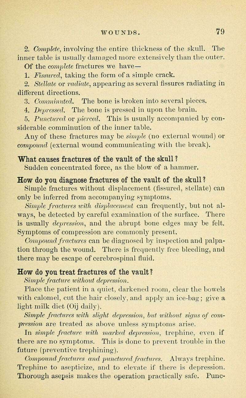 ^. Complete, involving the entire thickness of the skull. The inner table is usually damaged more extensively than the outer. Of the complete fractures we have— 1. Fissured, taking the form of a simple crack. 2. Stellate or radiate, appearing as several fissures radiating in different directions, 3. Comminuted. The bone is broken into several pieces. 4. Depressed. The bone is pressed in upon the brain. 5. Punctured or pierced. This is usually accompanied by con- siderable comminution of the inner table. Any of these fractures may be simple (no external wound) or compound (external wound communicating with the break). What causes fractures of the vault of the skull ? Sudden concentrated force, as the blow of a hammer. How do you diagnose fractures of the vault of the skull ? Simple fractures without displacement (fissured, stellate) can only be inferred from accompanying symptoms. Simple fractures with dispilacement can frequently, but not al- ways, be detected by careful examination of the surface. There is usually depression, and the abrupt bone edges may be felt. Symptoms of compression are commonly present. Compound fractures can be diagnosed by inspection and palpa- tion through the wound. There is frequently free bleeding, and there may be escape of cerebrospinal fluid. How do you treat fractures of the vault? Simple fracture without depression. Place the patient in a quiet, darkened room, clear the bowels with calomel, cut the hair closely, and apply an ice-bag; give a light milk diet (Oij daily). Simple fractures with slight depression, hid without signs of com- pression are treated as above unless symptoms arise. In simple fracture with marked depression, trephine, even if there are no symptoms. This is done to prevent trouble in the future (preventive trephining). Compound fractures and punctured fractures. Always trephine. Trephine to asepticize, and to elevate if there is depression. Thorough asepsis makes the operation practically safe. Punc-