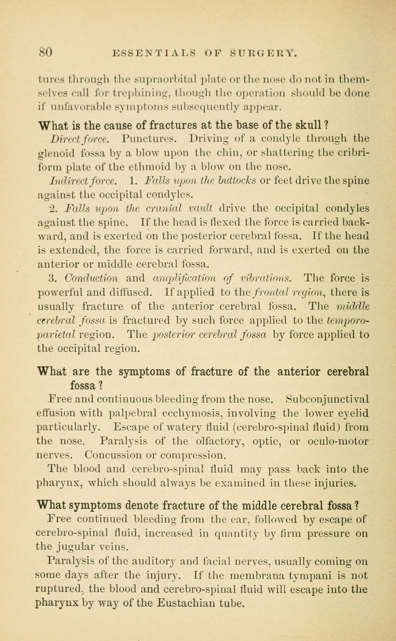 turos through the snpraurhital i>liite or the nose do not in thehl- selves call for trephining, tliougli the operation should be done if unfavorable symptoms subsequently appear. What is the cause of fractures at the hase of the skull ? Dircri farce, ruucluri's. Driving of a condyle through the glenoid fossa by a blow upon the chin, or shattering the cribri- form plate of the ethmoid by a blow on the nose. Indirect force. 1. Falls upon the buttocks or feet drive the spine against the occipital cond3'les. 2. Falls upon the crcmial vault drive the occipital condyles against the spine. If the head is Hexed the force is carried back- ward, and is exerted on the posterior cerebral fossa. If the head is extended, the force is carried forward, and is exerted on the anterior or middle cerebral fossa. 3. Conduction and amplification of vihratinns. The force is powerful and difluscd. If applied to the frontal rfyitni, there is usually fracture of the anterior cerebral fossa. Tiie middle cerebral fossa is fractured by such force applied to the temporo- narietal region. The posterior' cerebral fossa by force applied to the occipital region. What are the symptoms of fracture of the anterior cerebral ? Free and continuous bleeding from the nose. Subconjunctival effusion with palpebral ecchymosis, involving the lower eyelid particularly. Escape of watery fluid (cerebro-spinal fluid) from the nose. Paralysis of the olfactory, optic, or oculo-motor nerves. Concussion or compression. The blood and cerebro-spinal fluid may pass back into the pharynx, which should always be examined in these injuries. What symptoms denote fracture of the middle cerebral fossa ? Free continued bleeding from the ear. followed by escape of cerebro-spinal fluid, increased in quantity by firm pressure on the jugular veins. Paralysis of the auditory and facial nerves, usually coming on some days after the injury. If the membrana tympanl is not ruptured, the blood and cerebro-spinal fluid will escape into the pharynx by way of the Eustachian tube.