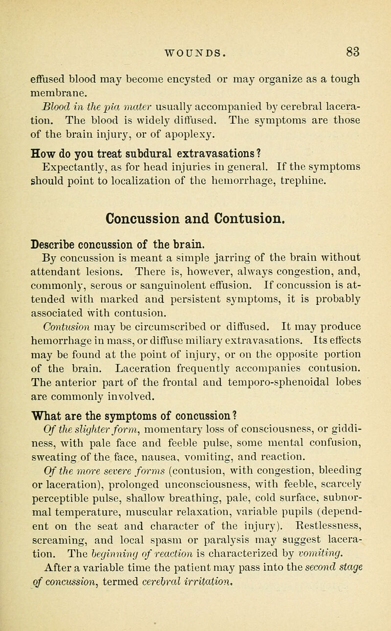 effused blood may become encysted or may organize as a tough membrane. Blood in the pia mater usually accompanied by cerebral lacera- tion. The blood is widely diffused. The symptoms are those of the brain injury, or of apoplexy. How do you treat subdural extravasations ? Expectantly, as for head injuries in general. If the symptoms should point to localization of the hemorrhage, trephine. Concussion and Contusion. Describe concussion of the brain. By concussion is meant a simple jarring of the brain without attendant lesions. There is, however, always congestion, and, commonly, serous or sanguinolent effusion. If concussion is at- tended with marked and persistent symptoms, it is probably associated with contusion. Contusion may be circumscribed or diffused. It may produce hemorrhage in mass, or diffuse miliary extravasations. Its effects may be found at the point of injury, or on the opposite portion of the brain. Laceration frequently accompanies contusion. The anterior part of the frontal and temporo-sphenoidal lobes are commonly involved. What are the symptoms of concussion ? Of the slighter foi-m, momentary loss of consciousness, or giddi- ness, with pale face and feeble pulse, some mental confusion, sweating of the face, nausea, vomiting, and reaction. Of the more severe forms (contusion, with congestion, bleeding or laceration), prolonged unconsciousness, with feeble, scarcely perceptible pulse, shallow breathing, pale, cold surface, subnor- mal temperature, muscular relaxation, variable pupils (depend- ent on the seat and character of the injury). Kestlessness, screaming, and local spasm or paralysis may suggest lacera- tion. The beginning of reaction is characterized by vomiting. After a variable time the patient may pass into the second stage of concussion, termed cerebral irritation.