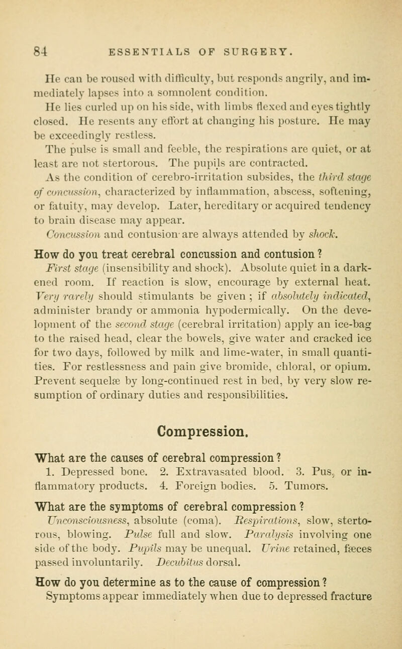 He can be roused with clitficulty, but responds angrily, and im- mediately lapses into a somnolent condition. He lies curled up on his side, with limbs flexed and eyes tightly closed. He resents any eftbrt at changing his posture. He may be exceedingly restless. The pulse is small and feeble, the respirations are quiet, or at least are not stertorous. The pupils are contracted. As the condition of cerebro-irritation subsides, the third stage of concussion, characterized by inflammation, abscess, softening, or fatuity, may develop. Later, hereditar}' or acquired tendency to brain disease may appear. Concussion and contusion- are always attended by sliocJi-. How do you treat cerebral concussion and contusion ? First stage (insensibility and shock). Absolute quiet in a dark- ened room. If reaction is slow, encourage by external heat. Very rarely should stimulants be given ; if absolutely indicated, administer brand}' or ammonia hypodermieally. On the deve- lopment of the second stage (cerebral irritation) apply an ice-bag to the raised head, clear the bowels, give water and cracked ice for two days, followed by milk and lime-water, in small quanti- ties. For restlessness and pain give bromide, chloral, or opium. Prevent sequelte by long-continued rest in bed, by very slow re- sumption of ordinary duties and responsibilities. Compression. What are the causes of cerebral compression ? 1. Depressed bone. 2. Extravasated blood. 3. Pus, or in- flammatory products, 4. Foreign bodies. 5. Tumors. What are the symptoms of cerebral compression ? Unconsciousness, absolute (coma). Bespirations, slow, sterto- rous, blowing. Pulse full and slow. Paralysis involving one side of the body. Ptqnls may be unequal. Urine retained, fteces passed involuntarily. Decubitus dorsal. How do you determine as to the cause of compression ? Symptoms appear immediately when due to depressed fracture