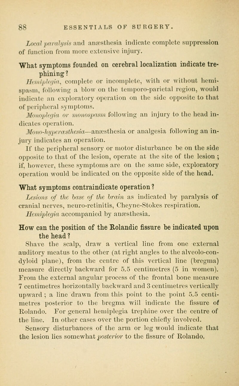 Local jmrah/sis and anaesthesia indicate complete suppression of function from more extensive injury. What symptoms founded on cerebral localization indicate tre- phining? Iltiiiijilniid^ complete or incomplete, with or witiiout hemi- spasm, following a blow on the temporo-parietal region, would indicate an exploratory operation on the side opposite to that of peripheral symptoms. Monopleijia or monos2:)nsm following an injury to the head in- dicates operation. Mono-hypercesthesia—Anxsthes'ia, or analgesia following an in- jury indicates an operation. If the peripheral sensory or motor disturbance be on the side opposite to that of the lesion, operate at the site of the lesion ; if, however, these symptoms are on the same side, exploratory operation would be indicated on the opposite side of the head. What symptoms contraindicate operation ? Lesions of the base of the brain as indicated by paralysis of cranial nerves, neuro-i'etinitis, Cheyne-Stokes respiration. Hend'plegia accompanied by anesthesia. How can the position of the Rolandic fissure be indicated upon the head ? Shave the scalp, draw a vertical line from one external auditory meatus to the other (at right angles to the alveolo-con- dyloid plane), from the centre of this vertical line (bregma) measure directly backward for 5.5 centimetres (5 in women). From the external angular process of the frontal bone measure 7 centimetres horizontally backward and 3 centimetres vertically upward ; a line drawn from this point to the point 5.5 centi- metres posterior to the bregma will indicate the fissure of Rolando. For general hemiplegia trephine over the centre of the line. In other cases over the portion chiefly involved. Sensory disturbances of the arm or leg would indicate that the lesion lies somewhat posterior to the fissure of Rolando,