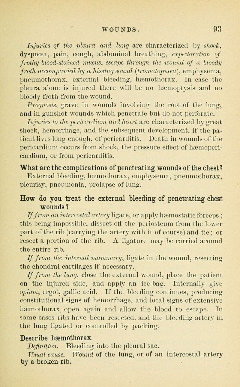 Injuries of the pleura and lung are characterized by sJiocJc, dyspnoea, pain, cough, abdominal breathing, expectoration of frothy 'blood-stained mucus, escape through the ivound of a bloody froth accompanied by a hissing sound (tromatopnoea), empliysema, pneumothorax, external bleeding, hsemothorax. In case the pleura alone is injured there will be no hsemoptysis and no bloody froth from the wound. Prognosis, grave in wounds involving the root of the lung, and in gunshot wounds which penetrate but do not perforate. Injuries to the pjericurdium and heart are characterized by great shock, hemorrhage, and the subsequent development, if the pa- tient lives long enough, of pericarditis. Death in wounds of the pericardium occurs from shock, the pressure effect of hsemoperi- cardium, or from pericarditis. What are the complications of penetrating wounds of the chest? External bleeding, hferaothorax, emphysema, pneumothorax, pleurisy, pneumonia, prolapse of lung. How do you treat the external bleeding of penetrating chest wounds ? If from an intercostal artery ligate, or apply heemostatic forceps ; this being impossible, dissect off the periosteum from the lower part of the rib (carrying the artery with it of course) and tie ; or resect a portion of the rib. A ligature may be carried around the entire rib. If from the internal mammary, ligate in the wound, resecting the chondral cartilages if necessary. If from the lung, close the external wound, place the patient on the injured side, and apply an ice-bag. Internally give ojoium, ergot, gallic acid. If the bleeding continues, producing constitutional signs of hemorrhage, and local signs of extensive haemothorax, open again and allow the blood to escape. In some cases ribs have been resected, and the bleeding artery in the lung ligated or controlled by j)acking. Describe haemothorax. Definition. Bleeding into the pleural sac. Usual cause. Wound of the lung, or of an intercostal artery by a broken rib.