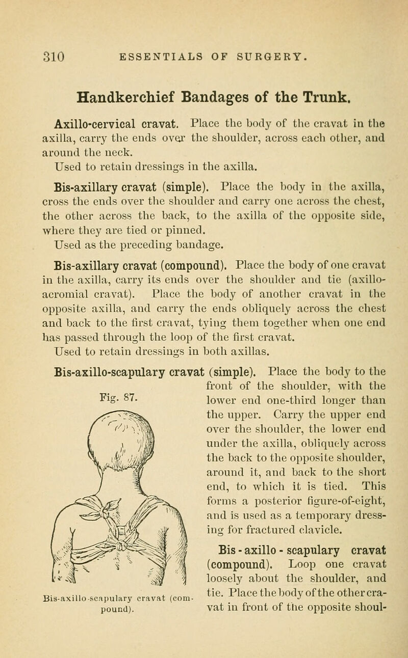 Handkerchief Bandages of the Trunk. Axillo-cervical cravat. Place the body of the cravat in the axilla, carry the ends over the shoulder, across each other, and around the neck. Used to retain dressings in the axilla. Bis-axillary cravat (simple). Place the body in the axilla, cross the ends over the shoulder and carry one across tiie chest, the other across the back, to the axilla of the opposite side, where they are tied or pinned. Used as the preceding bandage. Bis-axillary cravat (compound). Place the body of one cravat in the axilla, carry its ends over the shoulder and tie (axillo- acromial cravat). Place the body of another cravat in the opposite axilla, and carry the ends obliquely across the chest and back to the first cravat, tying them together when one end has passed through the loop of the first cravat. Used to retain dressings in both axillas. Fig. 87. Bis-axillo-scapulary cravat (simple). Place the body to the front of the shoulder, with the lower end one-third longer than the upper. Carry the upper end over the shoulder, the lower end under the axilla, obliquely across the back to the opposite shoulder, around it, and back to the short end, to which it is tied. This forms a posterior figure-of-eight, and is used as a temporary dress- ing for fractured clavicle. Bis - axillo - scapulary cravat (compound). Loop one cravat loosely about the shoulder, and „. .,, , ., tie. Place the body of the other cra- Bis-axilloscapulary cravat (com- -^ pound). vat in front of the opposite shoul-