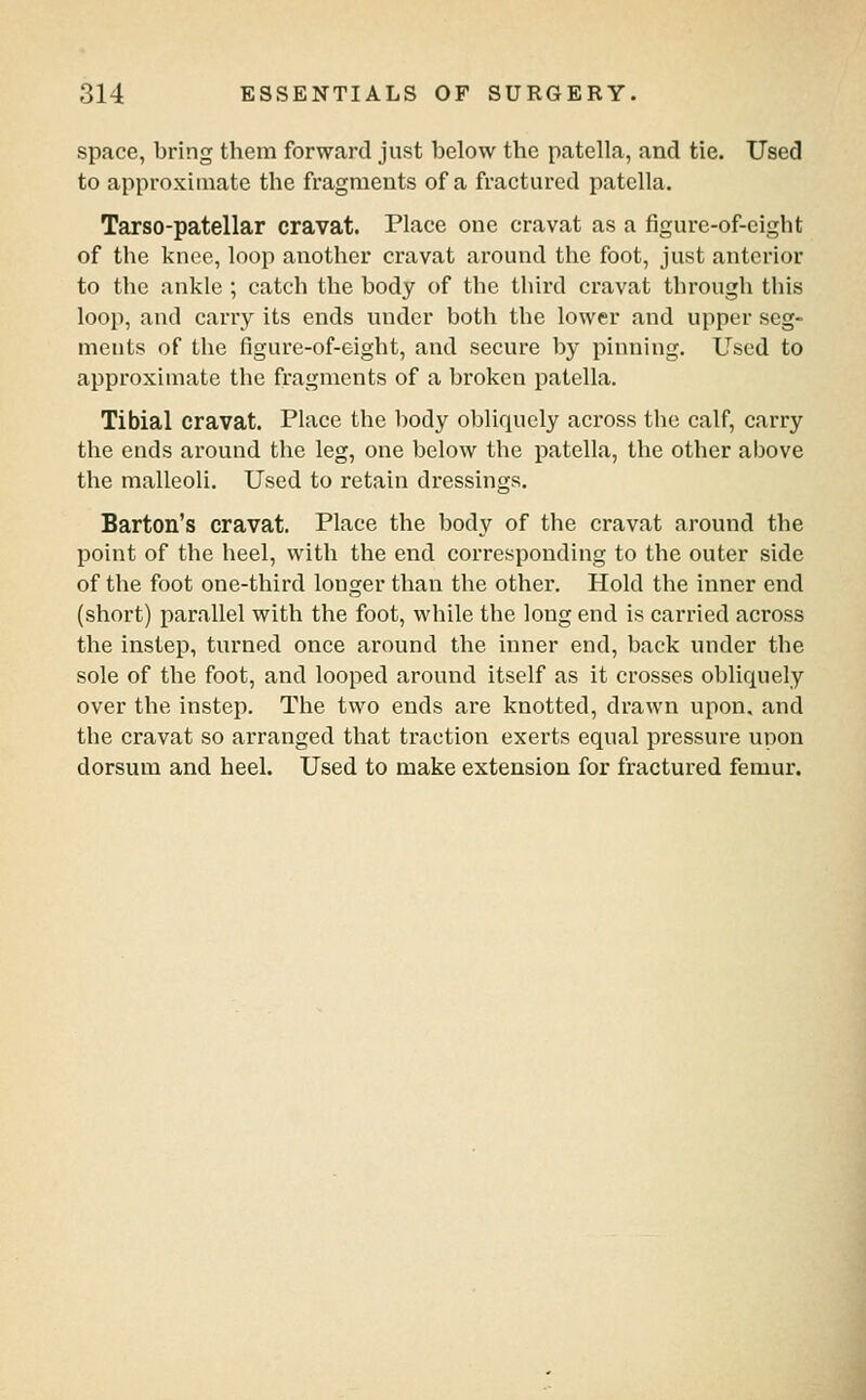 space, bring them forward just below the patella, and tie. Used to approximate the fragments of a fractured patella. Tarso-patellar cravat. Place one cravat as a figure-of-eight of the knee, loop another cravat around the foot, just anterior to the ankle; catch the body of the third cravat through this loop, and carry its ends under both the lower and upper seg- ments of the figure-of-eight, and secure by pinning. Used to approximate the fragments of a broken patella. Tibial cravat. Place the body obliquely across the calf, carry the ends around the leg, one below the patella, the other above the malleoli. Used to retain dressings. Barton's cravat. Place the body of the cravat around the point of the heel, with the end corresponding to the outer side of the foot one-third longer than the other. Hold the inner end (short) parallel with the foot, while the long end is carried across the instep, turned once around the inner end, back under the sole of the foot, and looped around itself as it crosses obliquely over the instep. The two ends are knotted, drawn upon, and the cravat so arranged that traction exerts equal pressure upon dorsum and heel. Used to make extension for fractured femur.