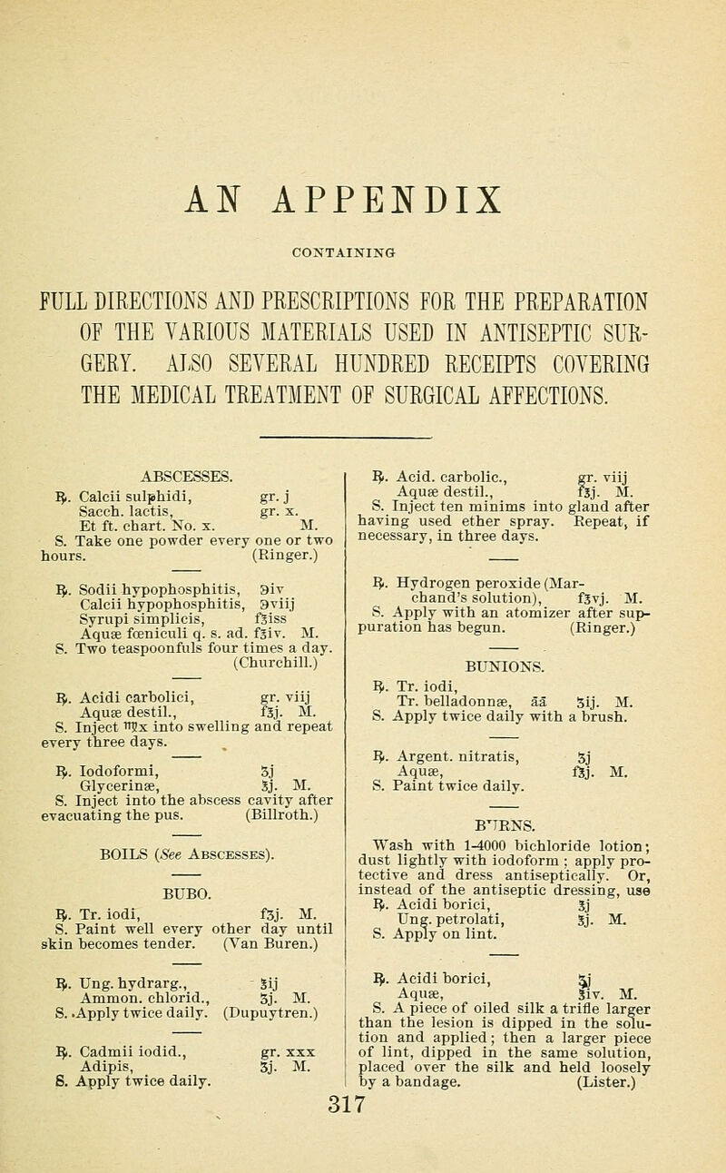 AN APPENDIX CONTAINING FULL DIRECTIONS AND PRESCRIPTIONS FOR THE PREPARATION OF THE VARIOUS MATERIALS USED IN ANTISEPTIC SUR- GERY. ALSO SEVERAL HUNDRED RECEIPTS COVERING THE MEDICAL TREATMENT OF SURGICAL AFFECTIONS. ABSCESSES. IJi. Caleii sulphidi, gr. j Sacch. lactis, gr. x. Et ft. chart. No. x. M. S. Take one powder every one or two hours. (Ringer.) IJi. Sodii hypophosphitis, 3iv Calcii hypophosphitis, 3viij Syrupi simplicis, fSiss Aquae fceniculi q. s. ad. f3iv. M. S. Two teaspoonfuls four times a day. (Churchill.) I^. Acidi carboliei, gr. viij Aquse destil., fSj. M. S. Inject ■njx into swelling and repeat every three days. ^1. lodoformi, 5j Glycerinae, Sj. M. S. Inject into the abscess cavity after evacuating the pus. (Billroth.) BOILS (See Abscesses). BUBO. 15,. Tr. iodi, f3j. M. S. Paint well every other day until skin becomes tender. (Van Buren.) I^. Ung. hydrarg., Sij Amnion, chlorid., 5j. M. S. .Apply twice daily. (Dupuytren.) IJf. Cadmii iodid., Adipis, S. Apply twice daily. gr. XXX 5j. M. I?>. Acid, carbolic, gr. viij Aquse destil., fsj. M. S. Inject ten minims into gland after having used ether spray. Repeat, if necessary, in three days. I^. Hydrogen peroxide (Mar- chand's solution), f5vj. M. S. Aj^ply with an atomizer after sup- puration has begun. (Ringer.) BUOTONS. I?i. Tr. iodi, Tr. belladonnse, aa 5ij. M. S. Apply twice daily with a brush. I?i. Argent, nitratis, 5j Aquae, f5j. M. S. Paint twice daily. B'TENS. Wash with 1-4000 bichloride lotion; dust lightly with iodoform ; apply pro- tective and dress antiseptically. Or, instead of the antiseptic dressing, use I?r. Acidi borici, 3j Ung. petrolati, Sj. M. S. Apply on lint. I^. Acidi borici, ^ Aquae, Siv. M. S. A piece of oiled silk a trifle larger than the lesion is dipped in the solu- tion and applied; then a larger piece of lint, dipped in the same solution, placed over the silk and held loosely by a bandage. (Lister.)