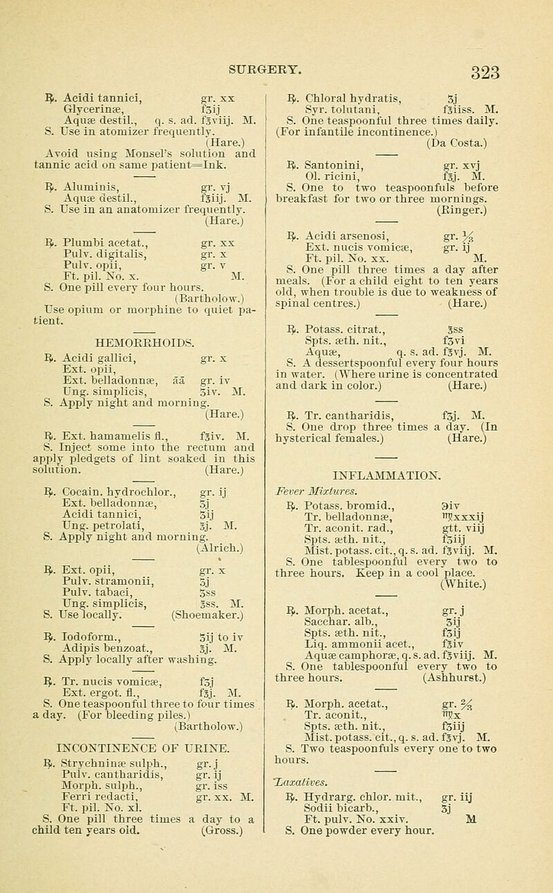 I?i. Acidi tannici, gr. xx Glycerinfe, i5ij Aquffi destil., q. s. ad. fSviij. M. S. Use in atomizer frequentlv. (Hare.) Avoid using Monsel's solution and tannic acid on same patient=Ink. I}i. Aluminis, gr. vj Aqiue destil., f5iij- M. S. Use in an anatomizer frequently. (Hare.j ^1. Plumbi acetat., gr. xx Pulv. digitalis, gr. x Pulv. opii, gr. V Ft. pil. No. X. M. S. One pill every four hours. (Bartholow.) Use opium or morphine to quiet pa- tient. HEMOKPvHOIDS. I{i. Acidi gallici, gr. x Ext. opii, Ext. belladonnEe, aa gr. iv Ung. simplicis, 3iv. M. S. Apply night and morning. (Hare.) I^. Ext. hamamelis fi., fsiv. M. S. Inject some into the rectum and applv pledgets of lint soaked in this solution. (Hare.) ^. Cocain. hydrochlor., gr. ij Ext. belladonnte, 3j Acidi tannici, 3ij Ung. petrolati, Sj. M. S. Apply night and morning. (Alrich.) 15.. Ext. opii, gr. x Pulv. stramonii, 3j Pulv. tabaci, 3ss Ung. simplicis, gss. M. S. Use locally. (Shoemaker.) '^1. Iodoform., 3ij to iv Adipis benzoat., 3j. M. S. Apply locally after washing. ^. Tr. nucis vomicEe, f5j Ext. ergot, fl., fsj. M. S. One teaspoonful three to four times a day. (For bleeding piles.) (Bartholow.) INCONTINENCE OF URINE. IJi. StrychnintC sulph., Pulv. cantharidis, Morph. sulph., Ferri redacti, gr. xx. M. Ft. pil. No. xl. S. One pill three times a day to a child ten years old. (Gross.) gr.J gr-ij gr. iss gr. XX. :^. Chloral hydratis, 5j Syr. tolutani, fsiiss. M. S. One teaspoonful three times daily. (For infantile incontinence.) (Da Costa.) li. Santonini, gr. xvj 01. ricini, Isj. M. S. One to two teaspoonfuls before breakfast for two or three mornings. (Ringer.) iji. Acidi arsenosi, gr. ^ Ext. nucis vomictC, gr. ij Ft. pil. No. XX. M. S. One pill three times a day after meals. (For a child eight to ten years old, when trouble is due to weakness of spinal centres.) (Hare.) Ifi. Potass, eitrat., Sss Spts. seth. nit., f3vi Aquse, q. s. ad. f3vj. M. S. A dessertspoonful every four hours in watei'. (Where urine is concentrated and dark in color.) (Hare.) 15,. Tr. cantharidis, fSj. M. S. One drop three times a day. (In hysterical females.) (Hare.) INFLAMMATION. Fever 3Iix(ures, I^. Potass, bromid., 3iv Tr. belladonnfe, wjxxxij Tr. aconit. rad., gtt. viij Spts. wth. nit., foiij Mist, potass, cit., q. s. ad. fsviij. M. S. One tablespoonful every two to three hours, Keep in a cool place. (White.) 15.. Morph. acetat., gr. j Sacchar. alb., 3ij Spts. teth. nit., foij Liq. ammonii acet., fSiv Aquffi camphoree, q. s. ad. fsviij. M. S. One tablespoonful every two to three hours. (Ashhurst.) 151. Morph. acetat., gr. % Tr. aconit., ^x ' Spts. seth. nit.^ f^iij Mist, potass, cit., q. s. ad. fS^]. M. S. Two teaspoonfuls every one to two hours. 'Zaxalives. IJi. Hydrarg. chlor. mit., gr. iij Sodii bicarb., 3j Ft. pulv. No. xxiv. M S. One powder every hour.