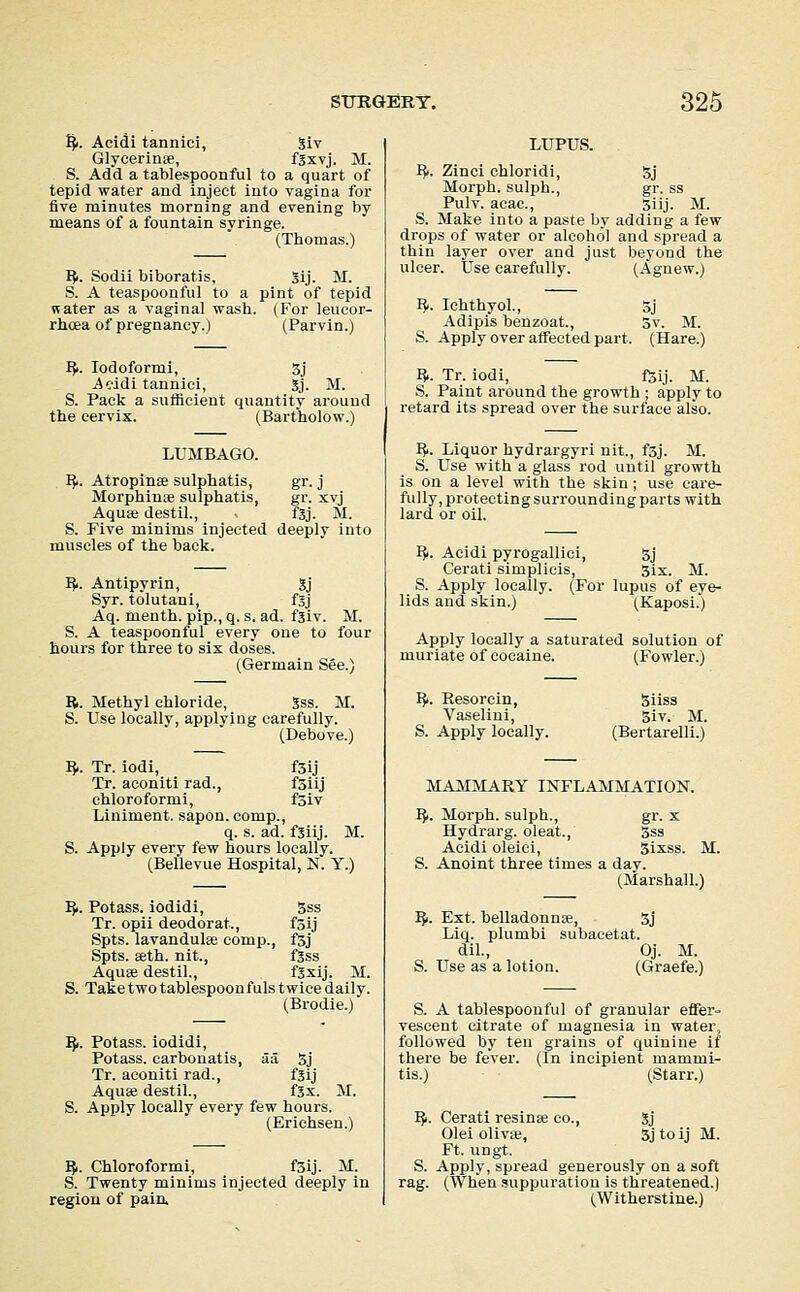 ^. Acidi tannici, Siv Glycerins, fSxvj. M. S. Add a tablespoonful to a quart of tepid water and inject into vagina for five minutes morning and evening by means of a fountain svringe. (Thomas.) IJ. Sodii biboratis, Sij. M. S. A teaspoonful to a pint of tepid water as a vaginal wash. (For leucor- rhcea of pregnancy.) (Parvin.) I?i. Iodoform!, 3j Aeidi tannici, gj. M. S. Pack a sufficient quantity around the cervix. (Bartholow.) LUMBAGO. 1^. Atropinae sulphatis, gr. j Morphinte sulphatis, gr. xvj Aquse destil., f5j. M. S. Five minims injected deeply into muscles of the back. IJi. Antipyrin, gj Syr. tolutani, fSj Aq. menth. pip., q. s. ad. fgiv. M. S. A teaspoonful every one to four hours for three to six doses. (Germain See.) B. Methyl chloride, Sss. M. S. Use locally, applying carefully. (Debove.) I}.. Tr. iodi, f3ij Tr. aconiti rad., f3iij chloroform!, fsiv Liniment, sapon. comp., q. s. ad. fgiij. M. S. Apply every few hours locally. (Bellevue Hospital, N. Y.) IJi. Potass, iodidi, 5ss Tr. opii deodorat., f3ij Spts. lavandulse comp., fSj Spts. aeth. nit., fjss Aquse destil., fSxij. M. S. Take two tablespoonfuls twice daily. (Brodie.) IJi. Potass, iodidi. Potass, carbonatis, aa 5j Tr. aconiti rad., fsij Aquse destil., fgx. M. S. Apply locally every few hours. (Erichsen.) IJi. Chloroformi, f5ij. M. S. Twenty minims injected deeply in regiou of paia LUPUS. ^|. Zinci chloridi, 5j Morph. sulph., gr. ss Pulv. acac, 3iij. M. S. Make into a paste by adding a few drops of water or alcohol and spread a thin layer over and just beyond the ulcer. Use carefully. (Agnew.) I^. Ichthyol., 5j Adipis benzoat., 5v. M. S. Apply over affected part. (Hare.) ^. Tr. iodi, i^ij. M. S. Paint around the growth ; apply to retard its spread over the surface also. I^. Liquor hydrargyri nit., fsj. M. S. Use with a glass rod uutil growth is on a level with the skin; use care- fully, protecting surrounding parts with lard or oil. ^. Acidi pyrogallici, 5j Cerati simplicis, six. M. S. Apply locally. (For lupus of eye- lids and skin.) (Kaposi.) Apply locally a saturated solution of muriate of cocaine. (Fowler.) IJ.. Eesorcin, Vaselini, S. Apply locally. Siiss 5iv. M. (Bertarelli.) MAMMARY INFLAMMATION. IJi. Morph. sulph., gr. x Hydrarg. oleat., 5ss Acidi oleici, Sixss. M. S. Anoint three times a day. (Marshall.) IJi. Ext. belladonnae, 5j Liq. plumbi subacetat. dil., Oj. M. S. Use as a lotion. (Graefe.) S. A tablespoonful of granular effer- vescent citrate of magnesia in water, followed by ten grains of quinine if there be fever. (In incipient mammi- tis.) (Starr.) IJi. Cerati resinse co., gj Olei olivse, 5j to ij M. Ft. ungt. S. Apply, spread generously on a soft rag. (When suppuration is threatened.) (Witherstine.)