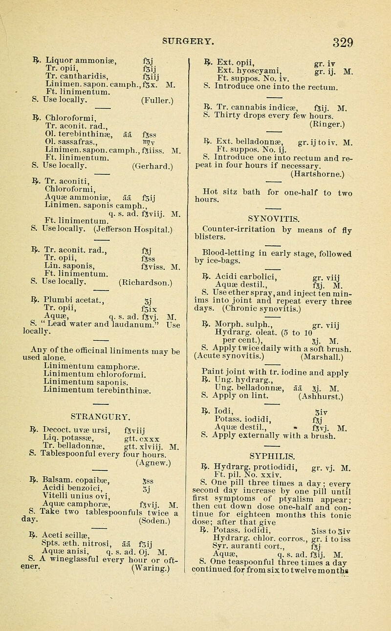 I^. Liquor ammonise, fSj Tr. opii, l^ij Tr. cantharidis, f5iij Linimen.sapon.camph.,fSx. M. Ft. linimentum. S. Use locally. (Fuller.) ^1. Chloroformi, Tr. aconit. rad., 01. terebinthinse, aa ftss 01. sassafras., n?v Linimen.sapon.camph.,fSiiss. M. Ft. linimentum. S. Use locally. (Gerhard.) ^>. Tr. aconiti, Chloroformi, Aquse ammoniae, aa fSij Linimen. saponis camph., q. s. ad. f3viij. M. Ft. linimentum. S. Use locally. (Jefferson Hospital.) IJ>. Tr. aconit. rad., fjj Tr. opii, fjss Lin. saponis, fgviss. M. Ft. linimentum. S. Use locally. (Richardson.) ^. Plumbi acetat., 5j Tr. opii, fSix Aquae, q. s. ad. fgvj. M. S.  Lead water and laudanum. Use locally. Any of the oificinal liniments may be used alone. Linimentum camphorse. Linimentum chloroformi. Linimentum saponis. Linimentum terebinthinse. STRANGURY. ^. Decoct. uv8e ursi, fSviij Liq. potassse, gtt. cxxs Tr. belladonnse. gtt. xlviij. M. S. Tablespoonful every four hours. (Agnew.) ^. Balsam, copaibse, 5ss Acidi benzoici, 3j Vitelli unius ovi, Aquee camphorse, fSvij. M. S. Take two tablespoonfuIs twice a ^ay- (Soden.) IJi. Aceti scillse, Spts. feth. nitrosi, aa fsij AquEe anisi, q. s. ad. Oj. M. S. A wineglassful every hour or oft- ener, (Waring.) IJr. Ext. opii, gr. iv Ext. hyoscyami, gr. ij. M. Ft. suppos. No. iv. S. Introduce one into the rectum. I^. Tr. cannabis indicse, fjij. M. S. Thirty drops every few hours. (Ringer.) I^. Ext. belladonnfe, gr. ij to iv. M. Ft. suppos. No. ij. S. Introduce one into rectum and re- peat in four hours if necessary. (Hartshorn e.) Hot sitz bath for one-half to two hours. SYNOVITIS. Counter-irritation by means of fly blisters. Blood-letting in early stage, followed by ice-bags. Ifi. Acidi carbolici, gr. viij Aquae destil., fgj. M. S. Use ether spray, and inject ten min- ims into joint and repeat every three days. (Chronic synovitis.) ^. Morph. sulph., gr. viij Hydrarg. oleat. (5 to 10 per cent.), jj. M. S. Apply twice daily with a soft brush. (Acute synovitis.) (Marshall.) Paint joint with tr. iodine and apply I?i. Ung. hydrarg., Ung. belladonnae, aa Jj. M. S. Apply on lint. (Ashhurst.) ^. lodi, siv Potass, iodidi, fjj Aquae destil., - fjvj. M. S. Apply externally with a brush. SYPHILIS. IJi. Hydrarg. protiodidi, gr. vj. M. Ft. pil. No. xxiv. S. One pill three times a day; every second day increase by one pill until first symptoms of ptyalism appear; then cut down dose one-half and con- tinue for eighteen months this tonic dose; after that give I^. Potass, iodidi, SisstoSiv Hydrarg. chlor. corros., gr. i toiss Syr. auranti cort., fgj AquEe, q. s. ad. fSij. M. S. One teaspoonful three times a day continued for from six to twelve menthi