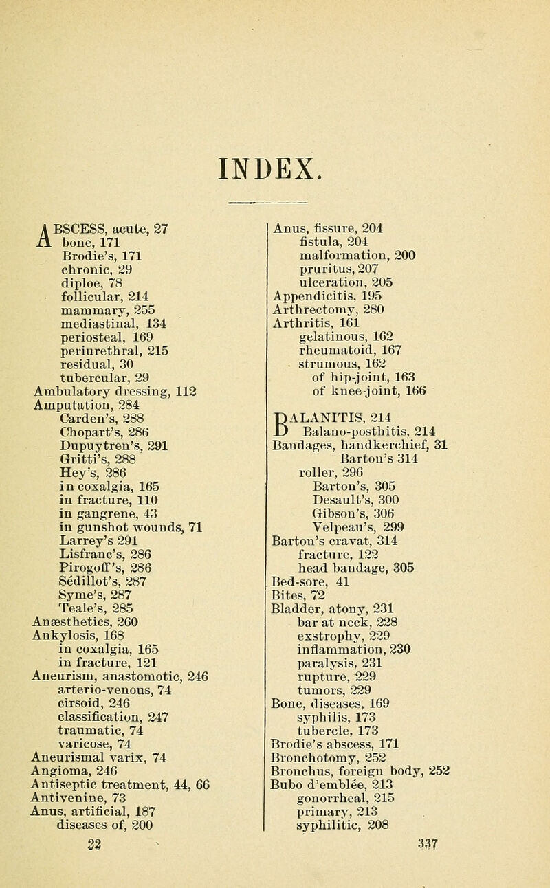 INDEX. ABSCESS, acute, 27 bone, 171 Brodie's, 171 chronic, 29 diploe, 78 follicular, 214 mammary, 255 mediastinal, 134 periosteal, 169 periurethral, 215 residual, 30 tubercular, 29 Ambulatory dressing, 112 Amputation, 284 Garden's, 288 Chopart's, 286 Dupuytren's, 291 Gritti's, 288 Hey's, 286 incoxalgia, 165 in fracture, 110 in gangrene, 43 in gunshot wounds, 71 Larrey's 291 Lisfranc's, 286 Pirogoflf's, 286 Sedillot's, 287 Syme's, 287 Teale's, 285 Anaesthetics, 260 Ankylosis, 168 in coxalgia, 165 in fracture, 121 Aneurism, anastomotic, 246 arterio-venous, 74 cirsoid, 246 classification, 247 traumatic, 74 varicose, 74 Aneurismal varix, 74 Angioma, 246 Antiseptic treatment, 44, 66 Antivenine, 73 Anus, artificial, 187 diseases of, 200 Anus, fissure, 204 fistula, 204 malformation, 200 pruritus, 207 ulceration, 205 Appendicitis, 195 Arthrectomy, 280 Arthritis, 161 gelatinous, 162 rheumatoid, 167 ■ strumous, 162 of hip-joint, 163 of knee-joint, 166 BALANITIS, 214 Balano-posthitis, 214 Bandages, handkerchief, 31 Barton's 314 roller, 296 Barton's, 305 Desault's, 300 Gibson's, 306 Velpeau's, 299 Barton's cravat, 314 fracture, 122 head bandage, 305 Bed-sore, 41 Bites, 72 Bladder, atony, 231 bar at neck, 228 exstrophy, 229 inflammation, 230 paralysis, 231 rupture, 229 tumors, 229 Bone, diseases, 169 syphilis, 173 tubercle, 173 Brodie's abscess, 171 Bronchotomy, 252 Bronchus, foreign body, 252 Bubo d'emblee, 213 gonorrheal, 215 primary, 213 syphilitic, 208