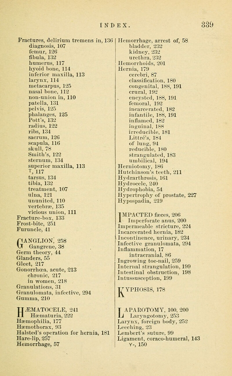 Fractures, delirium tremens in, 136 diagnosis, 107 femur, 126 fibula, 132 humerus, 117 hyoid bone, 114 inferior maxilla, 113 larynx, 114 metacarpus, 125 nasal bone, 112 non-union in, 110 patella, 131 pelvis, 125 phalanges, 125 Pott's, 132 radius, 122 ribs, 134 sacrum, 126 scapula, 116 skull, 78 Smith's, 122 sternum, 134 superior maxilla, 113 T, 117 tarsus, 134 tibia, 132 treatment, 107 ulna, 121 ununited, 110 vertebrae, 135 vicious union, 111 Fracture-box, 133 Frost-bite, 251 Furuncle, 41 Ganglion; 258 Gangrene, 38 Germ theory, 44 Glanders, 55 Gleet, 217 Gonorrhoea, acute, 213 chronic, 217 in women, 218 Granulations, 31 Granulomata, infective, 294 Gumma, 210 HEMATOCELE, 241 Hajmaturia, 222 Hsemophilia, 177 Hfemothorax, 93 Halsted's operation for hernia, 181 Hare-lip, 257 Hemorrhage, 57 Hemorrhage, arrest of, 58 bladder, 232 kidney, 232 urethra, 232 Hemorrhoids, 201 Hernia, 179 cerebri, 87 classification, 180 congenital, 188, 191 crural, 192 encysted, 188, 191 femoral, 192 incarcerated, 182 infantile, 188, 191 inflamed, 182 inguinal, 188 irreducible, 181 Littre's, 184 of lung, 94 reducible, 180 strangulated, 183 umbilical, 194 Herniotomy, 186 Hutchinson's teeth, 211 Hydrarthrosis, 161 Hydrocele, 240 Hydrophobia, 54 Hypertrophy of prostate, 227 Hypospadia, 219 IMPACTED fseces, 206 1 Imperforate anus, 200 Impermeable stricture, 224 Incarcerated hernia, 182 Incontinence, urinary, 234 Infective granulomata, 294 Inflammation, 17 intracranial, 86 Ingrowing toe-nail, 259 Internal strangulation, 199 Intestinal obstruction, 198 Intussusception, 199 T7YPH0SIS, 178 LAPAROTOMY, 100, 200 Laryngotomy, 253 Larynx, foreign body, 252 Leeching, 23 Lembert's suture, 99 Ligament, coraco-humeral, 143 Y-, 150