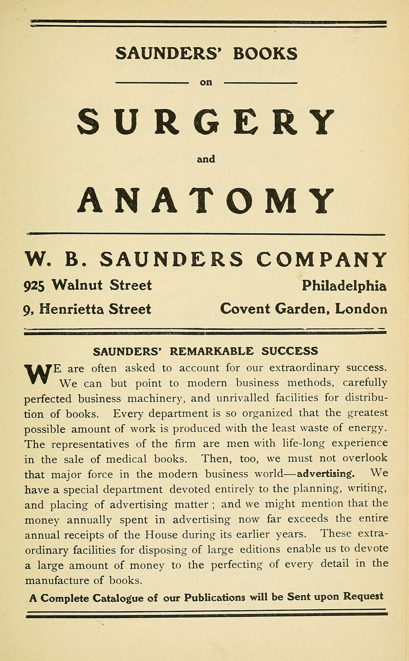 SAUNDERS* BOOKS SURGERY and ANATOMY W. B. SAUNDERS COMPANY 925 Walnut Street Philadelphia 9, Henrietta Street Covent Garden, London SAUNDERS' REMARKABLE SUCCESS WE are often asked to account for our extraordinary success. We can but point to modern business methods, carefully perfected business machinery, and unrivalled facilities for distribu- tion of books. Every department is so organized that the greatest possible amount of work is produced with the least waste of energy. The representatives of the firm are men with life-long experience in the sale of medical books. Then, too, we must not overlook that major force in the modern business world—advertising. We have a special department devoted entirely to the planning, writing, and placing of advertising matter ; and we might mention that the money annually spent in advertising now far exceeds the entire annual receipts of the House during its earher years. These extra- ordinary facilities for disposing of large editions enable us to devote a large amount of money to the perfecting of every detail in the manufacture of books. A Complete Catalogue of our Publications will be Sent upon Request