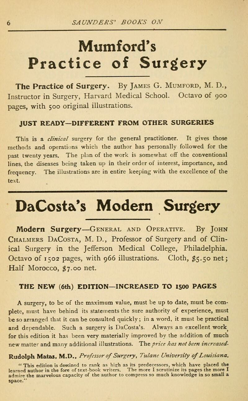 Mumford's Practice of Surg'ery The Practice of Surgery. By James G. Mumford, M. D., Instructor in Surgery, Harvard Medical School. Octavo of 900 pages, with 500 original illustrations. JUST READY—DIFFERENT FROM OTHER SURGERIES This is a clinical surgery for the general practitioner. It gives those methods and operations which the author has personally followed for the past twenty years. The plan of the work is somewhat off the conventional lines, the diseases being taken up in their order of interest, importance, and frequency. The illustrations are in entire keeping with the excellence of the text. DaCosta's Modern Surg^ery Modern Surgery—General and Operative. By John Chalmers DaCosta, M. D., Professor of Surgery and of Clin- ical Surgery in the Jefferson Medical College, Philadelphia. Octavo of 1502 pages, with 966 illustrations. Cloth, $5.50 net; Half Morocco, $7.00 net. THE NEW (6th) EDITION—INCREASED TO 1500 PAGES A surgery, to be of the maximum value, must be up to date, must be com- plete, must have behind its statements the sure authority of experience, must be so arranged that it can be consulted quickly ; in a word, it must be practical and dependable. Such a surgery is DaCosta's. Always an excellent work for this edition it has been very materially improved by the addition of much new matter and many additional illustrations. 'Y\\t.price has not been increased- Rudolph Matas. M.D., Professor of Surgery, Tulane University of Louisiana.  This edition is destined to rank as hig;h as its predecessors, which have placed the learned author in the fore of text-book writers. The more I scrutinize its pages the more I admire the marvelous capacity of the author to compress so much knowledge in so small a space.