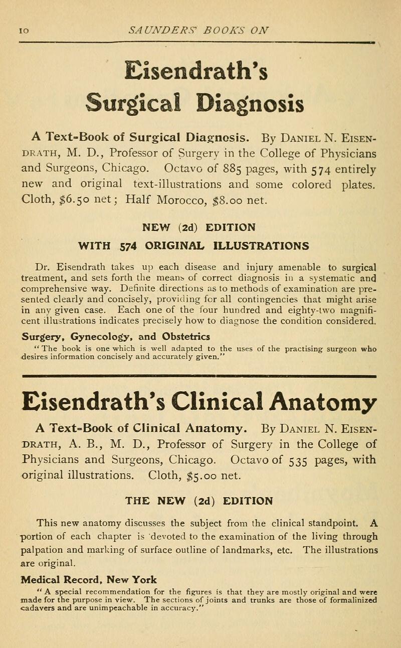 Eisendrath's Surgical Diagnosis A Text-Book of Surgical Diagnosis. By Daniel N. Eisen- DRATH, M. D., Professor of Surgery in the College of Physicians and Surgeons, Chicago. Octavo of 885 pages, with 574 entirely new and original text-illustrations and some colored plates. Cloth, $6.50 net; Half Morocco, $8.00 net. NEW (2d) EDITION WITH 574 ORIGINAL ILLUSTRATIONS Dr. Ei.sendrath takes up each disease and injury amenable to surgical treatment, and sets forth the means of correct diagnosis in a systematic and comprehensive way. Definite directions as to methods of examination are pre- sented clearly and concisely, providing for all contingencies that might arise in any given case. Each one of the four hundred and eighty-two magnifi- cent illustrations indicates precisely how to diagnose the condition considered. Surgery, Gynecology, and Obstetrics  The book is one which is well adapted to the uses of the practising surgeon who desires information concisely and accurately given. Eisendrath's Clinical Anatomy A Text-Book of Clinical Anatomy. By Daniel N. Eisen- DRATH, A. B., M. D., Professor of Surgery in the College of Physicians and Surgeons, Chicago. Octavo of 535 pages, with original illustrations. Cloth, $5.00 net. THE NEW (2d) EDITION This new anatomy discusses the subject from the clinical standpoint. A portion of each chapter is devoted to the examination of the living through palpation and marking of surface outline of landmarks, etc. The illustrations are original. Medical Record, New York  A special recommendation for the figures is that they are mostly original and were made for the purpose in view. The sections of joints and trunks are those of formalinized cadavers and are unimpeachable in accuracy.