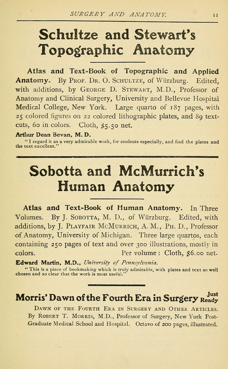 Schwltze and Stewart's Topographic Anatomy Atlas and Text=Book of Topographic and Applied Anatomy, By Prof. Dr. O. Schultze, of Wiirzburg. Edited, with additions, by George D. Stewart, M.D., Professor of Anatomy and Clinical Surgery, University and Bellevue Hospital Medical College, New York. Large quarto of 187 pages, with 25 colored figures on 22 colored lithographic plates, and 89 text- cuts, 60 in colors. Cloth, ^5.50 net. Artliur Dean Sevan, M. D.  I regard it as a very adtoirable work, for students especially, and find the plates and the text excellent. Sobotta and McMurrich's Human Anatomy Atlas and Text=Book of Human Anatomy. In Three Volumes. By J. Sobotta, M. D., of Wiirzburg. Edited, with additions, by J. Playfair McMurrich, A. M., Ph. D., Professor of Anatomy, University of Michigan. Three large quartos, each containing 250 pages of text and over 300 illustrations, mostly in colors. Per volume : Cloth, ^6.00 net. £dward Martin, M.D., University of Pennsylvania.  This is a piece of bookmaking which is truly admirable, with plates and text so well chosen and so clear that the work is most useful. Morris' Dawn of the Fourth Era in Surgery Reidy Dawn of the Fourth Era in Surgery and Other Articles. By Robert T. Morris, M.D., Professor of Surgery, New York Post- Graduate Medical School and Hospital. Octavo of 200 pages, illustrated.