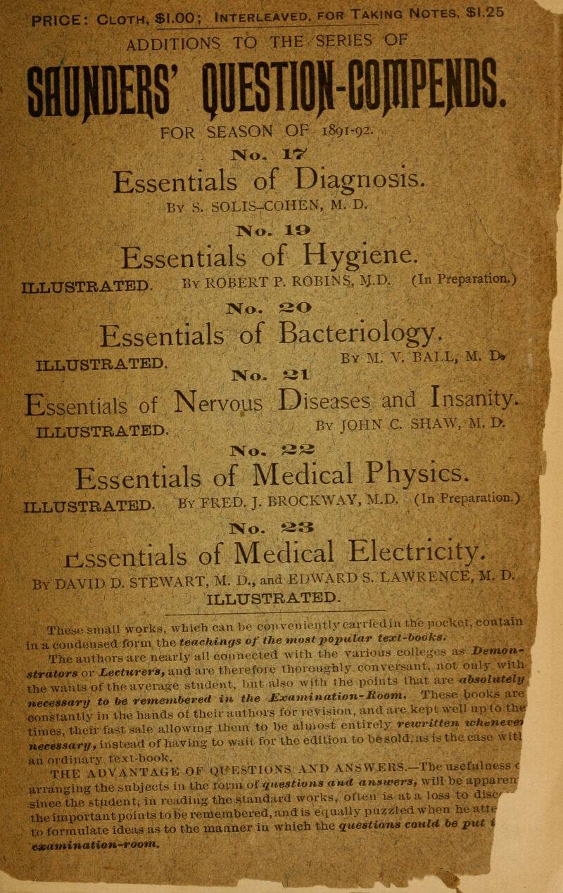 PRICE: Cloth, $1.00; Interleaved, for Taking Notes, SI.25 ADDITIONS TO THE SERIES OF FOR SEASON OF 1891-92. Essentials of Diagnosis. By S. SOLIS-COHEN, M. D. No. 10 Essentials of Hygiene. ILLUSTRATED. By ROBERT P. ROBINS, ^.I). (In Preparation.) ]Vo. SO Essentials of Bacteriology. ILLUSTRATED. By M. V. BALL, M. D. ivo. ^^- Essentials of Nervous Diseases and Insanity. ILLUSTRATED. By JOHN C. SHAW, M. D. IVo. «S Essentials of Medical Physics. ILLUSTRATED. BV FRED. J. BROCKWAY, M.D. (In Preparation.) IVo. S3 jL^ssentials of Medical Electricity. By DAVID D. STEWART, M. D., and EDWARD S. LAWRENCE, M. D. ILLUSTRATED. Tiiu-.. -u.all works, which can be convenientlycaniedin the poclit^t, contain in^coxiaeuseeiform the teachings of the most popular text-books. ^ : The authors ai-eneurly all coMnected with the various colleges a^ Demon' s«ra«or« or iecfwrerir, and are therefore thoroughly conversant, not only with the wants of the average student, but also with the points that Ave <>bsolutely necessary to be remembered in the £:camination-Room. These t,ooks are constantly in the hands of their authors for revision, and are kept well up to the times, their fast sale allowing them to be ahnost entirely rewritten whenever necessary, instead of having to wait for the edition to besold, asis the case witl an ordinarv text-book.  „ , THE ADVANTAGE OF QUESTIONS AND ANSWERS.-The usefulness < arran-ing the subjects in the fofnvof questions and answers, will be apparen sinceLe student, in reading the standard works, often is at a loss to disc - the important points to be remembered, and is equally puzzled when he att^ to formulate ideas as to the manner in which the questions could be put^ eicatninatioH-roofn.