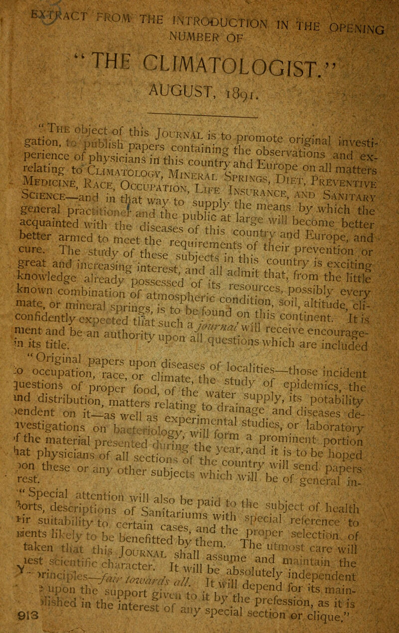 ^' ''-' '■-'' ■'- '^-i«OOUCT10N IN 7HE OPENING NUMBER OF  THE GLIMATOLOGIST. AUGUST, ,891. ? ?  The object of this Tor-RKMr 1*^ f^ gation, 10 publish papers containfnl<-rK'' °^'''''' '''''' perience of physidanfTri tl>i« I T^ tlie observations and ex- relating toX.So  m::Ti:::'' ^'?P^ ° --> tatters Medicine Race OccupAVrnM t -^pi^'^'W, Diet, Preventive SciEKCE-Jand mrhatwa™o^upp\-r'-r ^^^''™«^' general practitionef and tlie nnhH? > ^^f by which the acquainted with tl,e d^ases^nf H ''^'' ^,11 become, better better armed to meet thr^q^Vem^ntrof S' '' ^^°P^' ^^ cure. TJie study of these snh^!.^ • !, ■ Prevention or great and increasig in crest ami V ^ ^t'T is exciting knowledge already^po d o if  *'' ^'°' '^ '■■'e known combuiation o^^thi?.^'?:''''' P°^='bly every mate, or mineral springs to hVf-.S'''''?'?' ^'Valtitude, cli- confidently expected tlftsuS ft °-n' ^°tinent. It is mentand be an authon>VHr,. -.f '«'''.^ill receive encourage- ■n its title. ^ P° =>' ^e^t^'^'S 'iiich are included o <2!?aHoi^=^S:::,r c&^,f iocanties-those incident 5uestions of proper Ld of th.!/'^^' °^ epidemics,, the Md distribution. mattSletoi t to H 'PP'^' ''^ P°'ability >endent on it-as well J !. '^- '^''^Se and diseases de- .vestigations on rcttoloTwmfoS T''' ^'' '■^''°-'->- 'f the material presented during ihlye^r Ir^TTtT'' fiat physicians of all sections of >K ^^^'^'^nd 't is to be hoped ;«rs;;ss^rjs '•- -»*.,„,,.. iir suitability to certain cases Indh' ''■'■' Kients hkely to be benefitted by them The 'f 't<=''' ' taken that this Journal Z,U .?' ^^'^ ^'^'st care will lest sfcicntific character rtw I K-T^ ,^^ maintain; the ^ - -.-nciples-^).;::^^;;^/^;;'''b«.^b.«^^^ independent - upon the support fxiw- t\ •!V , ^P'''^ ^°'' '^^ main- - hed in theTnterls?oran^l^-''?P''^f^«-°' =»^ i''^ ^,^ interest of any special section«,r clique.