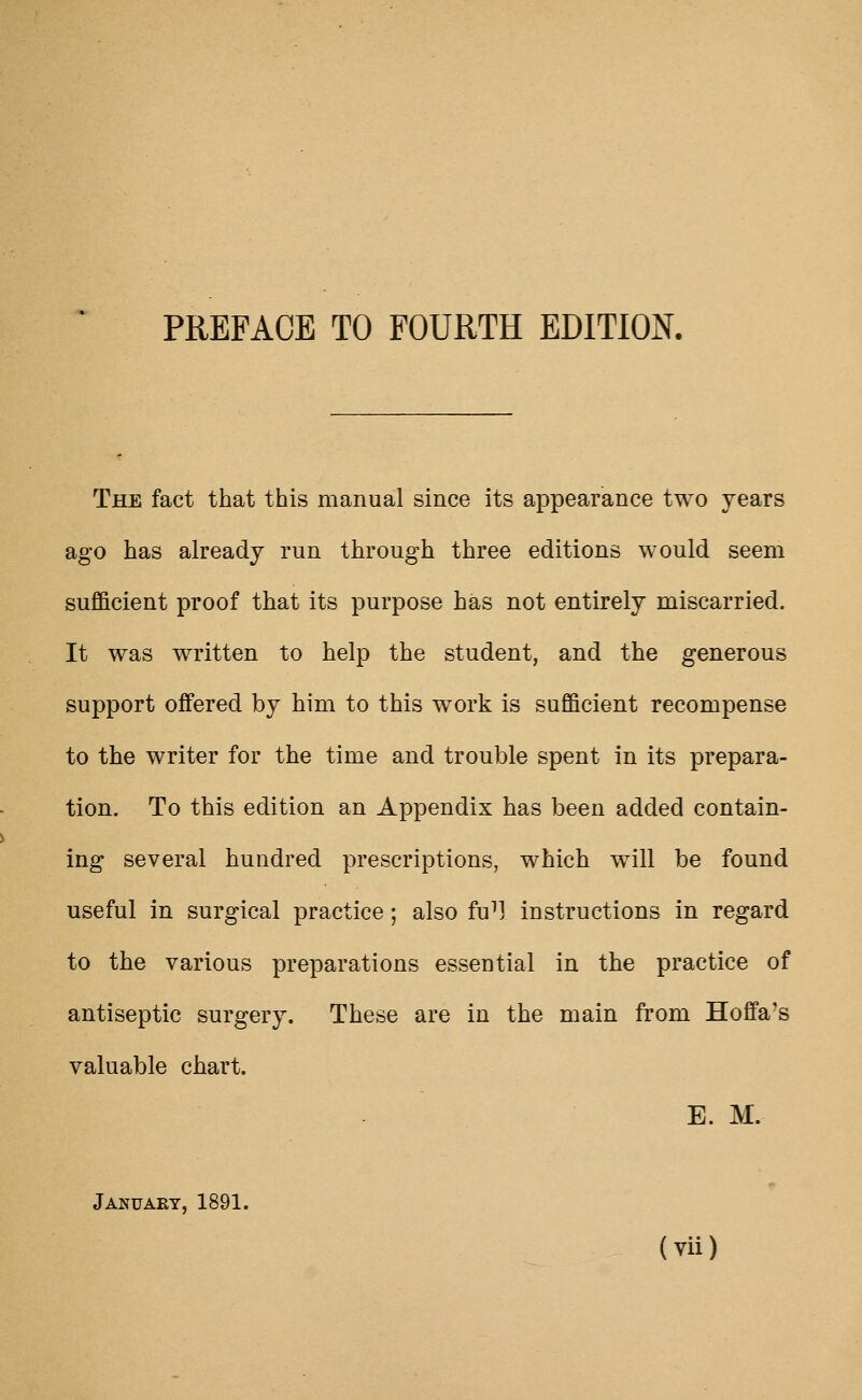 The fact that this manual since its appearance two years ago has already run through three editions would seem sufficient proof that its purpose has not entirely miscarried. It was written to help the student, and the generous support offered by him to this work is sufficient recompense to the writer for the time and trouble spent in its prepara- tion. To this edition an Appendix has been added contain- ing several hundred prescriptions, which will be found useful in surgical practice; also fu^l instructions in regard to the various preparations essential in the practice of antiseptic surgery. These are in the main from Hoffa's valuable chart. E. M. January, 1891.