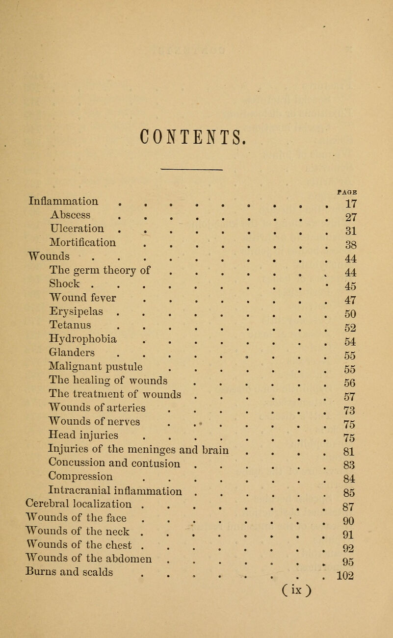 CONTENTS. Inflammation , , Abscess Ulceration Mortification Wounds The germ theory of Shock . Wound fever Erysipelas Tetanus Hydrophobia Glanders Malignant pustule The healing of wounds The treatment of wounds Wounds of arteries Wounds of nerves Head injuries Injuries of the meninges and Concussion and contusion Compression Intracranial inflammation Cerebral localization . Wounds of the face Wounds of the neck . Wounds of the chest . Wounds of the abdomen Burns and scalds brain PAQB 17 27 31 38 44 44 45 47 50 52 54 55 55 56 57 73 75 75 81 83 84 85 87 90 91 92 95 102