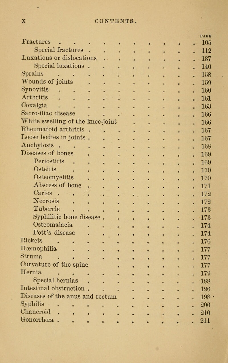 Fractures .... Special fractures . Luxations or dislocations . Special luxations . Sprains .... Wounds of joints Synovitis .... Arthritis .... Coxalgia .... Sacro-iliac disease White swelling of the knee-joint Rheumatoid arthritis . Loose bodies in joints . Anchylosis .... Diseases of bones Periostitis Osteitis Osteomyelitis Abscess of bone . Caries . . ... JSTecrosis Tubercle Syphilitic bone disease . Osteomalacia Pott's disease Rickets .... Haemophilia Struma .... Curvature of the spine Hernia .... Special hernias Intestinal obstruction . Diseases of the anus and rectum Syphilis .... Chancroid .... Gonorrhoea ....