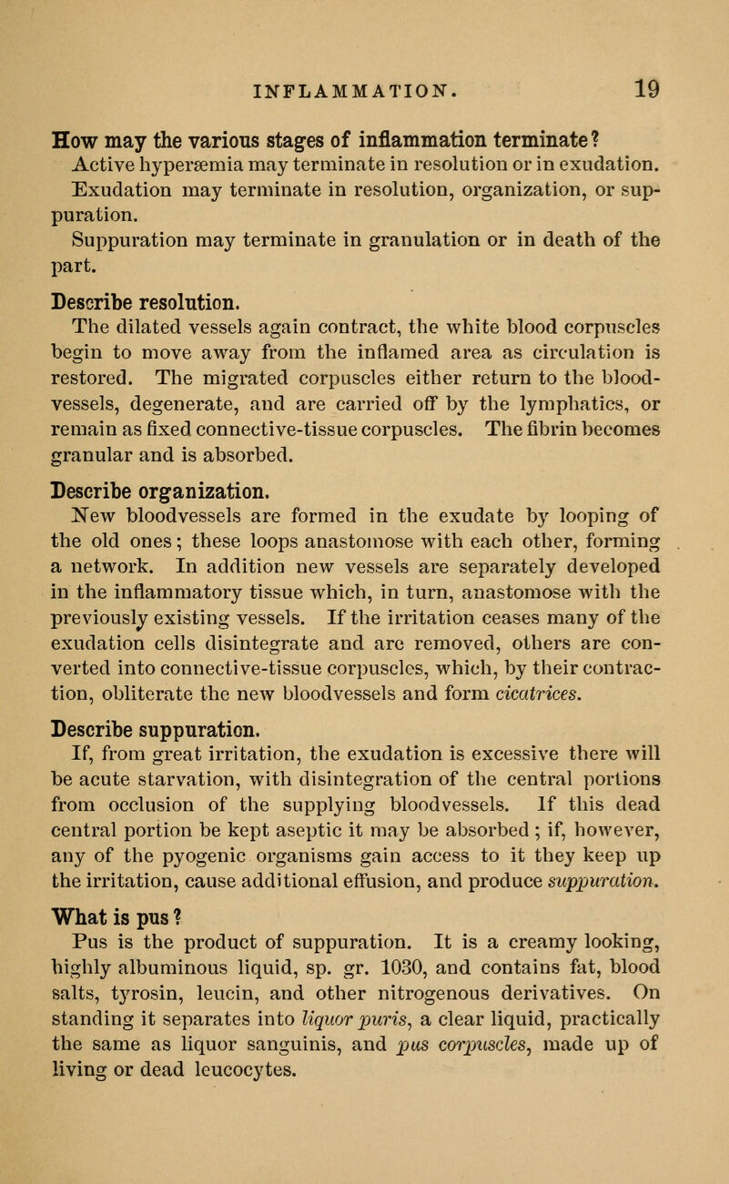 How may the various stag^es of inflammation terminate? Active hypersemia may terminate in resolution or in exudation. Exudation may terminate in resolution, organization, or sup- puration. Suppuration may terminate in granulation or in death of the part. Describe resolution. The dilated vessels again contract, the white blood corpuscles begin to move away from the inflamed area as circulation is restored. The migrated corpuscles either return to the blood- vessels, degenerate, and are carried oflP by the lymphatics, or remain as fixed connective-tissue corpuscles. The fibrin becomes granular and is absorbed. Describe organization. New bloodvessels are formed in the exudate by looping of the old ones; these loops anastomose with each other, forming a network. In addition new vessels are separately developed in the inflammatory tissue which, in turn, anastomose with the previously existing vessels. If the irritation ceases many of the exudation cells disintegrate and arc removed, others are con- verted into connective-tissue corpuscles, which, by their contrac- tion, obliterate the new bloodvessels and form cicatrices. Describe suppuration. If, from great irritation, the exudation is excessive there will be acute starvation, with disintegration of the central portions from occlusion of the supplying bloodvessels. If this dead central portion be kept aseptic it may be absorbed ; if, however, any of the pyogenic organisms gain access to it they keep up the irritation, cause additional effusion, and produce suppuration. What is pus ? Pus is the product of suppuration. It is a creamy looking, highly albuminous liquid, sp. gr. 1030, and contains fat, blood salts, tjTosin, leucin, and other nitrogenous derivatives. On standing it separates into liquor puris^ a clear liquid, practically the same as liquor sanguinis, and pas corpuscles, made up of living or dead leucocytes.