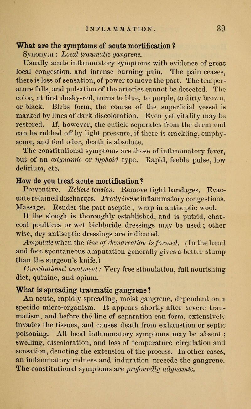 What are the symptoms of acute mortification ? Synonym : Local traumatic gangrene. Usually acute inflammatory symptoms with evidence of great local congestion, and intense burning pain. The pain ceases, there is loss of sensation, of power to move the part. The temper- ature falls, and pulsation of the arteries cannot be detected. The color, at first dusky-red, turns to blue, to purple, to dirty brown, or black. Blebs form, the course of the superficial vessel is marked by lines of dark discoloration. Even yet vitality may be restored. If, however, the cuticle separates from the derm and can be rubbed off by light pressure, if there is crackling, emphy- sema, and foul odor, death is absolute. The constitutional symptoms are those of inflammatory fever, but of an adynamic or typhoid type. Eapid, feeble pulse, low delirium, etc. How do you treat acute mortification ? Preventive. Believe tension. Kemove tight bandages. Evac- uate retained discharges. Freely incise inflammatory congestions. Massage. Eender the part aseptic ; wrap in antiseptic wool. If the slough is thoroughly established, and is putrid, char- coal poultices or wet bichloride dressings may be used ; other wise, dry antiseptic dressings are indicated. Amputate when the line of demarcation is formed. (In the hand and foot spontaneous amputation generally gives a better stump than the surgeon's knife.) Constitutional treatment: Yery free stimulation, full nourishing diet, quinine, and opium. What is spreading traumatic gangrene ? An acute, rapidly spreading, moist gangrene, dependent on a specific micro-organism. It appears shortly after severe trau- matism, and before the line of separation can form, extensively invades the tissues, and causes death from exhaustion or septic poisoning. All local inflammatory symptoms may be absent; swelling, discoloration, and loss of temperature circulation and sensation, denoting the extension of the process. In other cases, an inflammatory redness and induration precede the gangrene. The constitutional symptoms are profoundly adynamic.