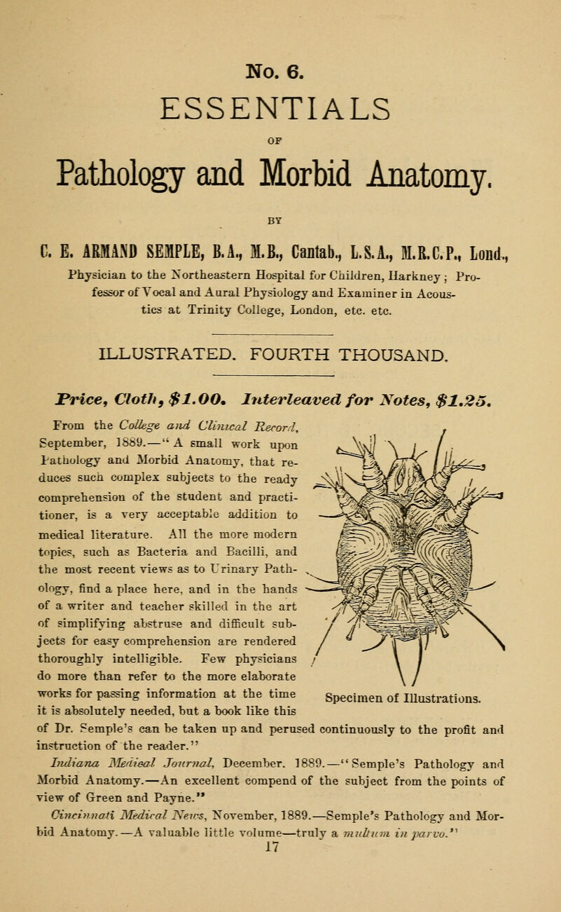 ESSENTIALS OF Pathology and Morbid Anatomy. BY C. E. ARMAx\D SEMPLE, B.A., M.B., Cantab., L.S.A., M.R.C.Pm Lond, Physician to the Northeastern Hospital fur Children, Uarkney ; Pro- fessor of Vocal and Aural Physiology and Examiner in Acous- tics at Trinity College, London, etc. etc. ILLUSTRATED. FOURTH THOUSAND. Price, Cloth, $1.00. Interleaved for Notes, $1,25, From the College aiid Clinical Record, September, 1889. — A small work upon Pathology and Morbid Anatomy, that re- duces such complex subjects to the ready comprehensiou of the student and practi- tioner, is a very acceptable addition to medical literature. All the more modern topics, such as Bacteria and Bacilli, and the most recent views as to Urinary Path- ^ ology, find a place here, and in the hands of a writer and teacher skilled in the art of simplifying abstruse and difficult sub- jects for easy comprehension are rendered thoroughly intelligible. Few physicians do more than refer to the more elaborate works for passing information at the time it is absolutely needed, but a book like this of Dr. Femple's can be taken up and perused continuously to the profit and instruction of the reader. Indiana ISTedieal Journal, December. 1889.— Semple's Pathology and Morbid Anatomy.—An excellent compend of the subject from the points of view of Green and Payne.'* Cinriyrnati Medical News, November, 1889.—Semple's Pathology and Mor- bid Anatomy.—A valuable little volume—truly a multinn in jmrvo.*''