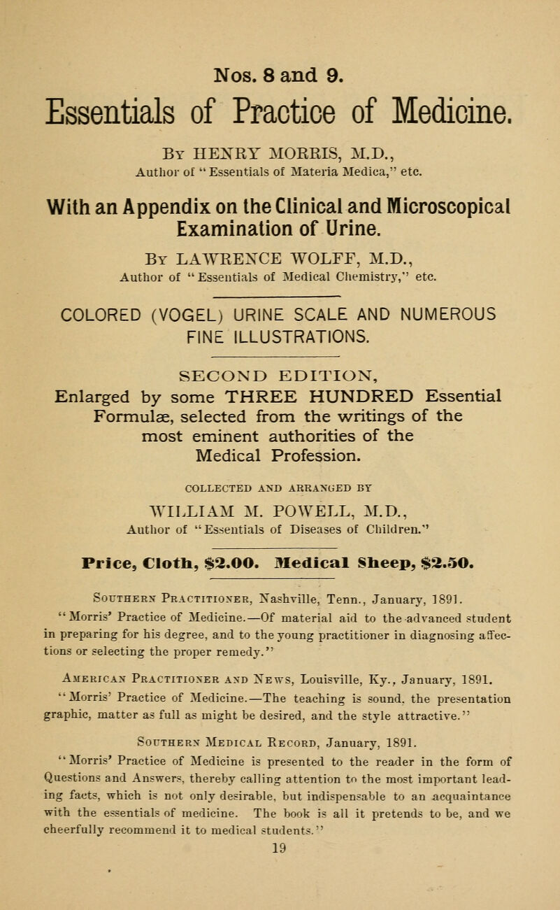 Nos. 8 and 9. Essentials of Practice of Medicine. By HE:N'RY morris, M.D., Author of  Essentials of Materia Medica, etc. With an Appendix on the Clinical and Microscopical Examination of Urine. By LAAYREXCE WOLFF, M.D., Author of Essentials of Medical Chemistry, etc. COLORED (VOGEL) URINE SCALE AND NUMEROUS FINE ILLUSTRATIONS. SECOND EDITION, Enlarged by some THREE HUNDRED Essential Formulae, selected from the writings of the most eminent authorities of the Medical Profession. COLLECTED AND ARRANGED BY WILLIAM M. POWELL, M.D., Author of Essentials of Diseases of Children. Price, Cloth, $2.00. Medical 81ieep, $2.50. Southern Practitioner, Nashville, Tenn., January, 1891. Morris' Practice of Medicine.—Of material aid to the advanced student in preparing for his degree, and to the young practitioner in diagnosing affec- tions or selecting the proper remedy. American Practitioner and News, Louisville, Ky., January, 1891. Morris' Practice of Medicine.—The teaching is sound, the presentation graphic, matter as full as might be desired, and the style attractive. Southern Medical Record, January, 1891. ' * Morris' Practice of Medicine is presented to the reader in the form of Questions and Answers, thereby calling attention to the most important lead- ing facts, which is not only desirable, but indispensable to an acquaintance with the essentials of medicine. The book is all it pretends to be, and we cheerfully recommend it to medical students.