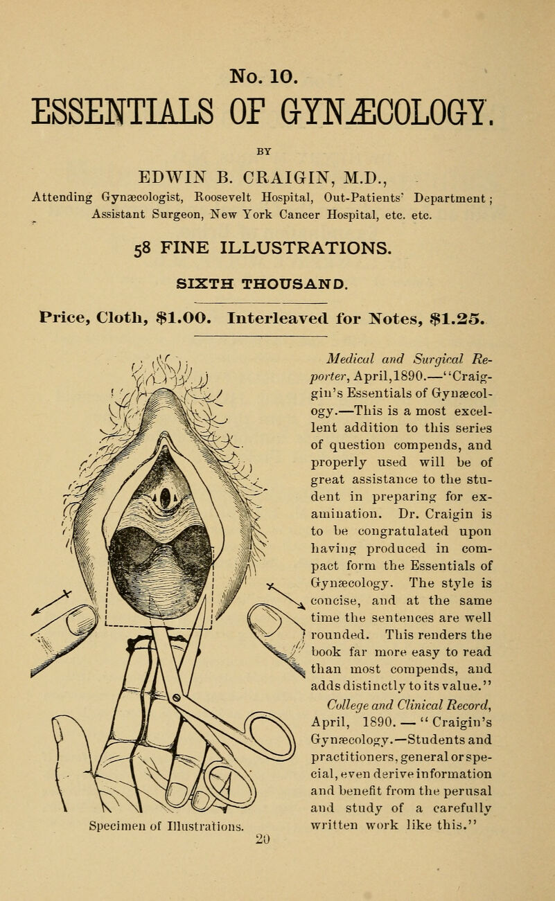 ESSENTIALS OF GYNECOLOGY. BY EDWIJ^ B. CRAIGIN, M.D., Attending Gynaecologist, Roosevelt Hospital, Out-Patients Department; Assistant Surgeon, New York Cancer Hospital, etc. etc. 58 FINE ILLUSTRATIONS. SIXTH THOUSAND. Price, Cloth, $1.00. Interleaved for Kotes, $1.25. Specimen of Illustrations. Medical and Surgical. Re- porter, April,1890.—Craig- giu's Essentials of Gynaecol- ogy.—This is a niost excel- lent addition to this series of question compends, and properly used will be of great assistance to the stu- dent in preparing for ex- amination. Dr. Craigin is to be congratulated upon having produced in com- pact form the Essentials of Gynaecology. The style is concise, and at the same time the sentences are well rounded. This renders the book far more easy to read than most compends, and adds distinctly to its value. College and Clinical Record, April, 1890. —  Craigin's Gynaecology.—Students and practitioners, general or spe- cial, even derive information and benefit from the perusal and study of a carefully written work like this.