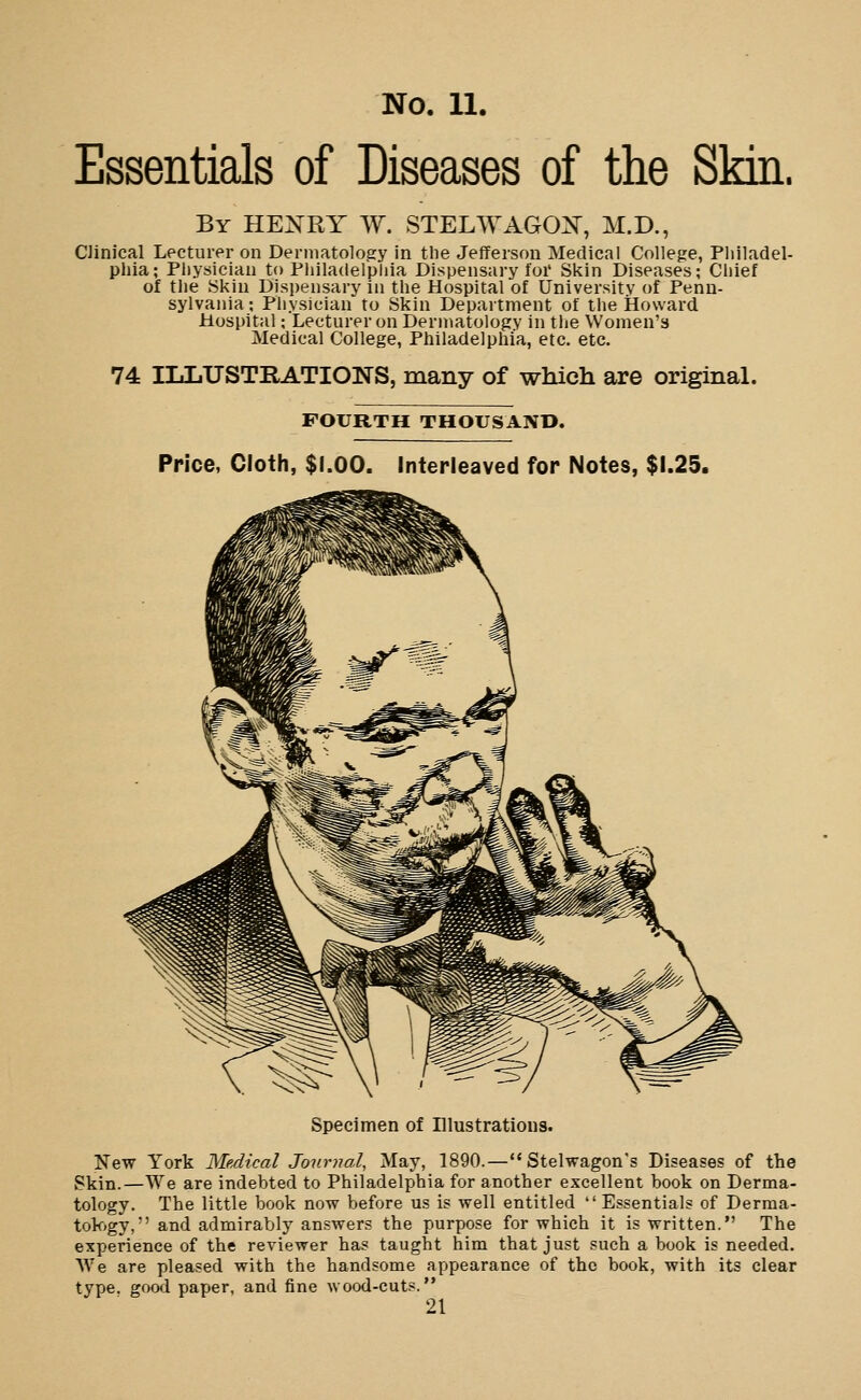 Essentials of Diseases of the Skin. By HEXRY W. STELWAGOX, M.D., Clinical Lecturer on Dermatology in the Jefferson Medical College, Philadel- phia; Physician to Philadelphia Dispensary foi' Skin Diseases; Chief of tlie Skin Dispensary in the Hospital of University of Penn- sylvania; Physician to Skin Department of the Howard Hospital; Lecturer on Dermatology in the Women's Medical College, Philadelphia, etc. etc. 74 HjIiUSTRATIONS, many of which are original. FOURTH THOUSAND. Price, Cloth, $1.00. Interleaved for Notes, $1.25. Specimen of Illustrations. New York Medical Journal, May, 1890.—Stelwagon's Diseases of the Skin.—We are indebted to Philadelphia for another excellent book on Derma- tology. The little book now before us is well entitled  Essentials of Derma- tok)gy, and admirably answers the purpose for which it is written. The experience of the reviewer has taught him that just such a book is needed. We are pleased with the handsome appearance of the book, with its clear type, gowl paper, and fine wood-cuts.
