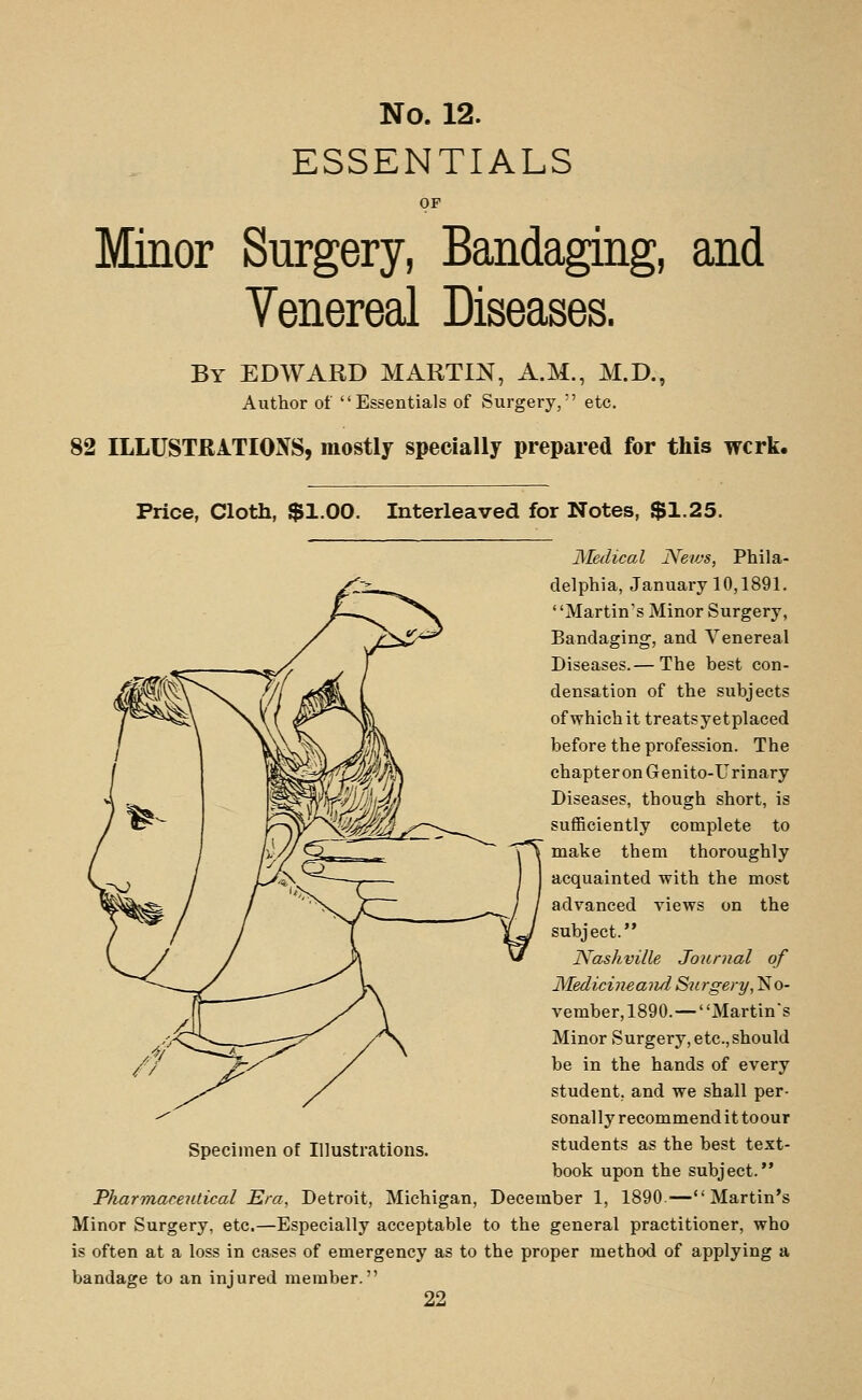 ESSENTIALS OF Minor Surgery, Bandaging, and Venereal Diseases. By EDWARD MARTIN, A.M., M.D., Author of Essentials of Surgery, etc. 82 ILLUSTRATIONS, mostly specially prepared for this wcrk. Price, Cloth, $1.00. Interleaved for Notes, $1.25. Medical Nevjs, Phila- delphia, January 10,1891. ' 'Martin's Minor Surgery, Bandaging, and Venereal Diseases.— The best con- densation of the subjects of which it treatsyetplaced before the profession. The chapter on Genito-Urinary Diseases, though short, is sufficiently complete to make them thoroughly acquainted with the most advanced views on the subject. Nashville Journal of Medicineand Surgery, No- vember, 1890.— Martin's Minor Surgery, etc.,should be in the hands of every student, and we shall per- sonally recommend it toour students as the best text- book upon the subject. Pharmaceutical Era, Detroit, Michigan, December 1, 1890.—Martin's Minor Surgery, etc.—Especially acceptable to the general practitioner, who is often at a loss in eases of emergency as to the proper method of applying a bandage to an injured member.