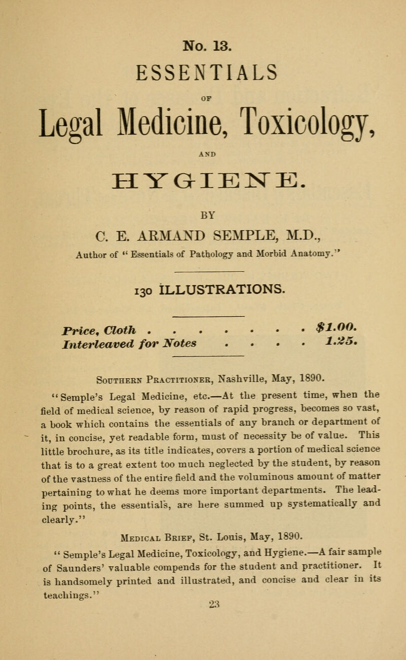 ESSENTIALS OP Legal Medicine, Toxicology, AND BY C. E. ARMAND SEMPLE, M.D., Author of  Essentials of Pathology and Morbid Anatomy. 130 ILLUSTRATIONS. Price, Cloth $1.00, Interleaved for Notes .... 1*25, Southern Practitioneb, Nashville, May, 1890. Seraple's Legal Medicine, etc.—At the present time, wlien the field of medical science, by reason of rapid progress, becomes so vast, a book which contains the essentials of any branch or department of it, in concise, yet readable form, must of necessity be of value. This little brochure, as its title indicates, covers a portion of medical science that is to a great extent too much neglected by the student, by reason of the vastness of the entire field and the voluminous amount of matter pertaining to what he deems more important departments. The lead- ing points, the essentials, are here summed up systematically and clearly. Medical Brief, St. Louis, May, 1890.  Semple's Legal Medicine, Toxicology, and Hygiene.—A fair sample of Saunders' valuable compends for the student and practitioner. It is handsomely printed and illustrated, and concise and clear in its teachings.