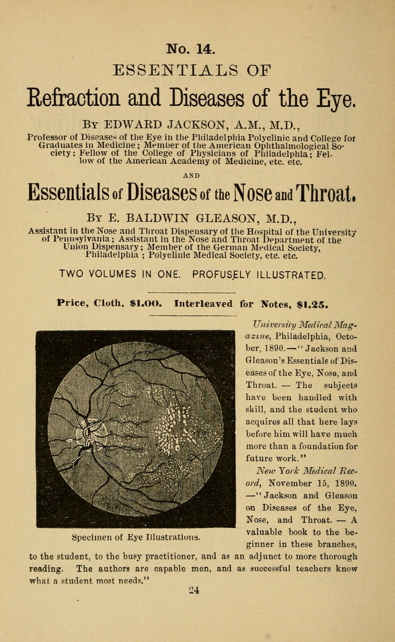 ESSENTIALS OF Refraction and Diseases of the Eye. By EDWARD JACKSON, A.M., M.D., Professor of Diseases of the Eye in tiie Pliiladelphia Polyclinic and College for Graduates in Medicine; Member of tlie American Ophtlialmological So- ciety ; Fellow of the College of Physicians of Philadelphia; Fel- low of the American Academy of Medicine, etc. etc. AND Essentials of Diseases of the Nose and Throat, By E. BALDWIK GLEASON, M.D., Assistant in the Nose and Throat Dispensary of the Hospital of the University of Pennsylvania; Assistant in the Nose and Throat Department of the Union Dispensary; Member of the German Medical Society, Pliiladelphia ; Polyclinic Medical Society, etc. etc. TWO VOLUMES IN ONE. PROFUSELY ILLUSTRATED. Price, Cloth, $1.0<>. Interleaved for Notes, $1.25. University Medical Mag- azine, Philadelphia, Octo- ber, 1890. — Jackson aad Gleason's Essentials of Dis- eases of the Eye, Nose, and Throat. — The subjects have been handled with skill, and the student who acquires all that here lays before him will have much more than a foundation for future work. New York Medical Rec- ord, November 15, 1890. —Jackson and Gleason on Diseases of the Eye, Nose, and Throat. — A valuable book to the be- ginner in these branches, to the student, to the busy practitioner, and as an adjunct to more thorough reading. The authors are capable men, and as successful teachers know what a student most needs.