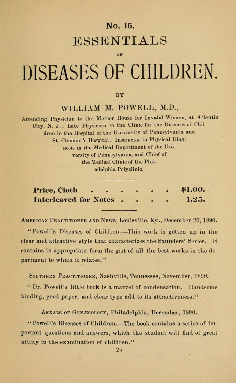 ESSENTIALS OP DISEASES OF CHILDREN BY WILLIAM M. POWELL, M.D., Attending Physician to the Mercer House for Invalid Women, at Atlantic City, N. J. ; Late Physician to the Clinic for the Diseases of Chil- dren in the Hospital of the University of Pennsylvania and St. Clement's Hospital; Instructor in Physical Diag- nosis in the Medical Department of the Uni- versity of Pennsylvania, and Chief of the Medical Clinic of the Phil- adelphia Polyclinic. Price, Cloth $1.00. Interleaved for Notes .... 1.25. AMERiCAJf Practitioner and Neavs, Louisville, Ky., December 20,1890.  Powell'3 Diseases of Children.—This work is gotten up in the clear and attractive style that characterizes the Saunders' Series. It contains in appropriate form the gist of all the best works in the de- partment to which it relates. SoDTHERN Practitioner, Nashville, Tennessee, November, 1890. Dr. Powell's little book is a marvel of condensation. Handsome binding, good paper, and clear type add to its attractiveness. Annals of Gynecology, Philadelphia, December, 1890. *' Powell's Diseases of Children.—The book contains a series of im- portant questions and answers, which the student will find of great utility in the examination of children.