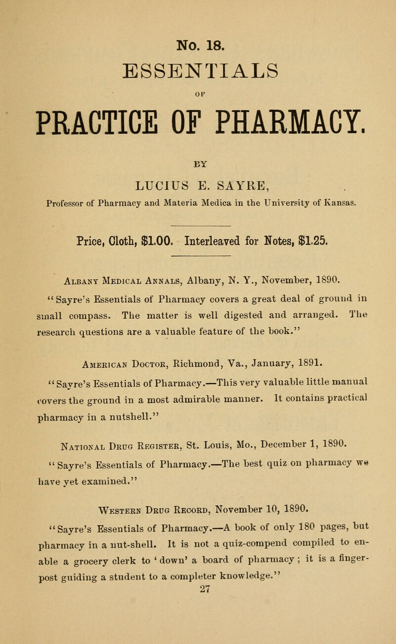 ESSENTIALS OP PRACTICE OF PHARMACY. BY LUCIUS E. SAYRE, Professor of Pharmacy and Materia Medica in the University of Kansas. Price, Cloth, $1.00. Interleaved for Notes, $1.25. Albany Medical Annals, Albany, N. Y., November, 1890. Sayre's Essentials of Pharmacy covers a great deal of ground in small compass. The matter is well digested and arranged. The research questions are a valuable feature of the book. American Doctor, Richmond, Va., January, 1891. Sayre's Essentials of Pharmacy.—This very valuable little manual covers the ground in a most admirable manner. It contains practical pharmacy in a nutshell. National Drug Register, St. Louis, Mo., December 1, 1890. '' Sayre's Essentials of Pharmacy.—The best quiz on pharmacy we have yet examined. Western Drug Record, November 10, 1890. Sayre's Essentials of Pharmacy.—A book of only 180 pages, but pharmacy in a nut-shell. It is not a quiz-compend compiled to en- able a grocery clerk to * down' a board of pharmacy ; it is a finger- post guiding a student to a completer knowledge.
