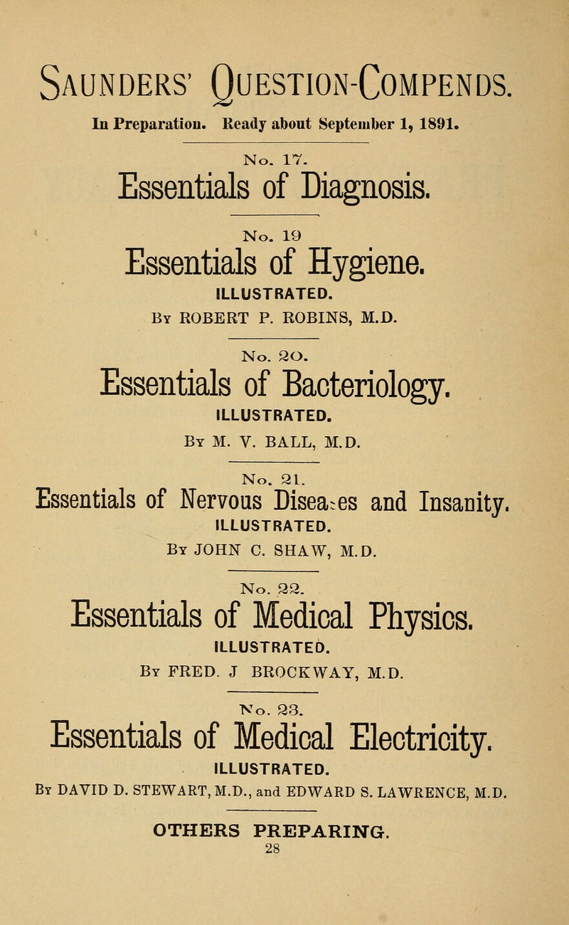 Saunders' Questioin-Compends. In Preparation. Ready about September 1, 1891. No. 17. Essentials of Diagnosis. No. 19 Essentials of Hygiene. ILLUSTRATED. By ROBERT P. ROBINS, M.D. No. 20. Essentials of Bacteriology. ILLUSTRATED. By M. V. BALL, M.D. No. 91. Essentials of Nervous Diseases and Insanity. ILLUSTRATED. By JOHN C. SHAW, M.D. No. 92. Essentials of Medical Physics. ILLUSTRATED. By FRED. J BROCKWAY, M.D. No. 93. Essentials of Medical Electricity. ILLUSTRATED. By DAVID D. STEWART, M.D., and EDWARD S. LAWRENCE, M.D. OTHERS PREPARING.