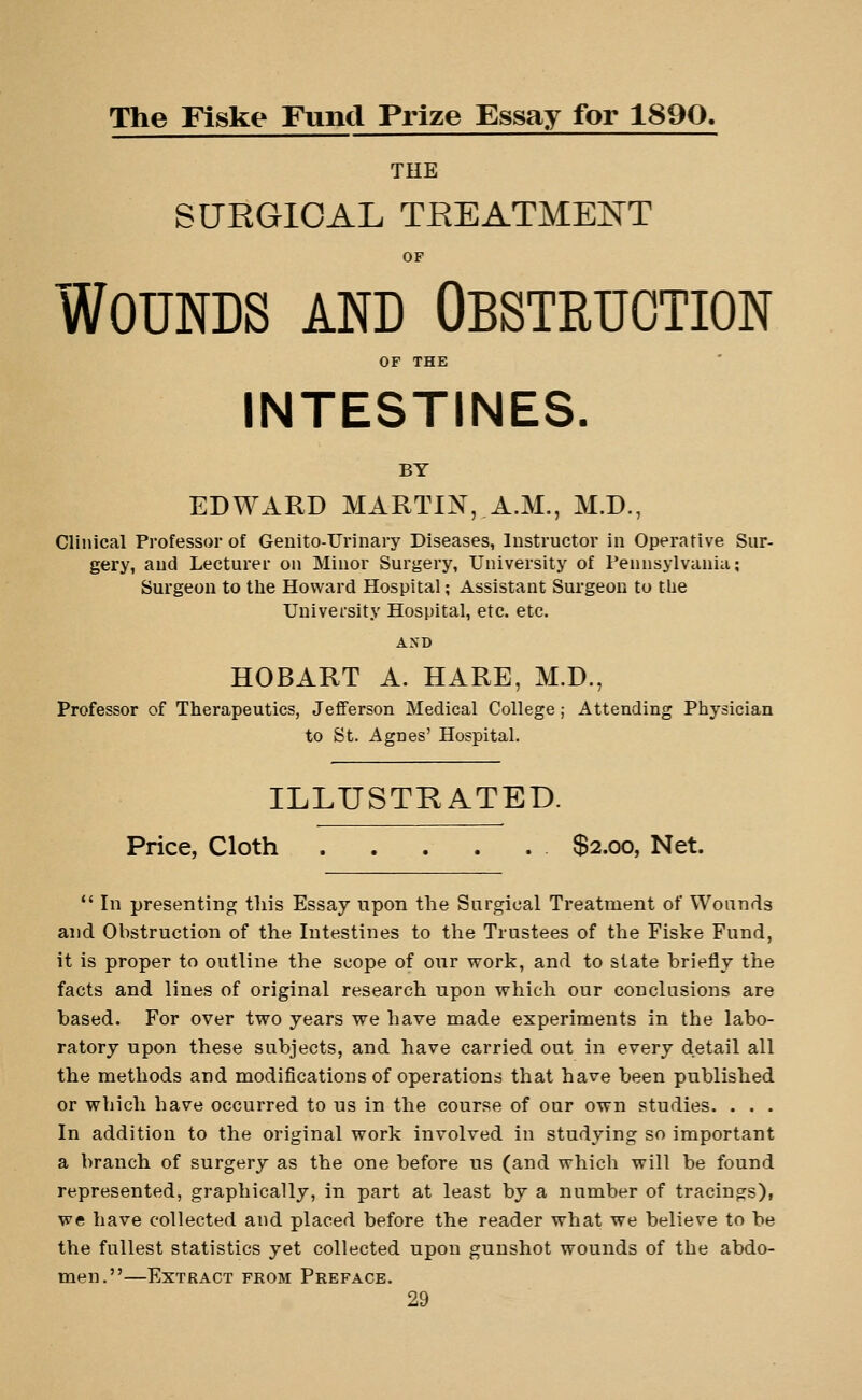 The Flske Fund Prize Essay for 1890. THE SURGICAL TREATMEE^T OF Wounds and Obstruction OF THE INTESTINES. BY EDWARD MARTIN, A.M., M.D., Clinical Professor of Geuito-Urinary Diseases, Instructor in Operative Sur- gery, and Lecturer on Minor Surgery, University of Pennsylvania; Surgeon to the Howard Hospital; Assistant Surgeon to the University Hospital, etc. etc. AND HOBART A. HARE, M.D., Professor of Therapeutics, Jefferson Medical College ; Attending Physician to St. Agnes' Hospital. ILLUSTRATED. Price, Cloth $2.00, Net. *' In presenting this Essay upon the Surgical Treatment of Wounds and Obstruction of the Intestines to the Trustees of the Fiske Fund, it is proper to outline the scope of our work, and to slate briefly the facts and lines of original research upon which our conclusions are based. For over two years we have made experiments in the labo- ratory upon these subjects, and have carried out in every detail all the methods and modifications of operations that have been published or which have occurred to us in the course of our own studies. . . . In addition to the original work involved in studying so important a branch of surgery as the one before us (and which will be found represented, graphically, in part at least by a number of tracings), we have collected and placed before the reader what we believe to be the fullest statistics yet collected upon gunshot wounds of the abdo- men.—Extract from Preface.