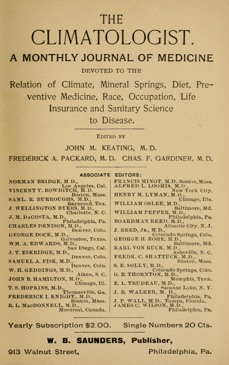 THF CLIMATOLOGIST. A MONTHLY JOURNAL OF MEDICINE DEVOTED TO THE Relation of Climate, Mineral Springs, Diet, Pre- ventive Medicine, Race, Occupation, Life Insurance and Sanitary Science to Disease. Edited by JOHN M. KEATING, M. D. FREDERICK A. PACKARD, M. D. CHAS. F. GARDINER, M. D. ASSOCIATE EDITORS: NORMAN BRIDGE, M D., Los Angeles, Cal. VINCENT Y. BOWDITCH, M. U. Boston, Mass. SAML. R. BURROUGHS, M.D., Raymond, Tex. J. WELLINGTON BYEKS, M.D., Charlotte, N. C. J. M. DaCOSTA, M.D., Philadelphia, Pa. CHARLES DENISON, M.l)., Denver, Colo. GKORGE DOCK, M.D., Galveston, Texas. WM. A. EDWARDS, M.D., Sail Diego, Cal. J. T. ESKRIDGE, M.D., Denver, Colo. S4MUEL A. FISK, M.D.. Denver, Colo. W. H. GEDDINGS, M.D., Aiken, S. C. JOHN B. HAMILTON, M.D., Chicago, 111. T. S. HOPKINS, M.D., ThoTnasville, Ga. FREDERICK I. KNlGllT., M.D., Boston, Mass. K. L. MacDONNELL. M.D., Montreal, Canada. FRANCIS MINOT, M.D.,Boston,3Ias3. ALFRED L. LOOMIS, M.l) . New York City. HENRY M. LYMAN, M.D., Chicago, Illg. WILLIAM OSLER, M.D., Baltimore, Md. WILLIAM PEPPER, M.D., Philadelphia, Pa. BOAR OMAN REED. M.D., Atlantic City, N.J. J. REED, Jb., M D., Colorado Springs, Colo. GEORGE H. ROHE, M.D., Baltimore, Md. KARL VON RUCK, M.l)., Asheville, N. C. FREDK. C. SHATTUCK, M.D., Boston, Mass. S. E. SOLLY, M.D., Colorado Springs, Colo. G. B. THORNTON, M.D., Memphis, Tenn. E. L. TRUDEAU, M.D., Saianac Lake, N. Y. J, B. WALKER, M. D., Philadelphia. Pa. J. P. WALL, M.D., Tampa, Florida. JAMES C. WILSON, M.D., Philadelphia, Pa. Yearly Subscription $2.00. Single Numbers 20 Cts- W. B. SAUNDERS, Publisher, 913 Walnut Street, Piniiadelphia, Pa.