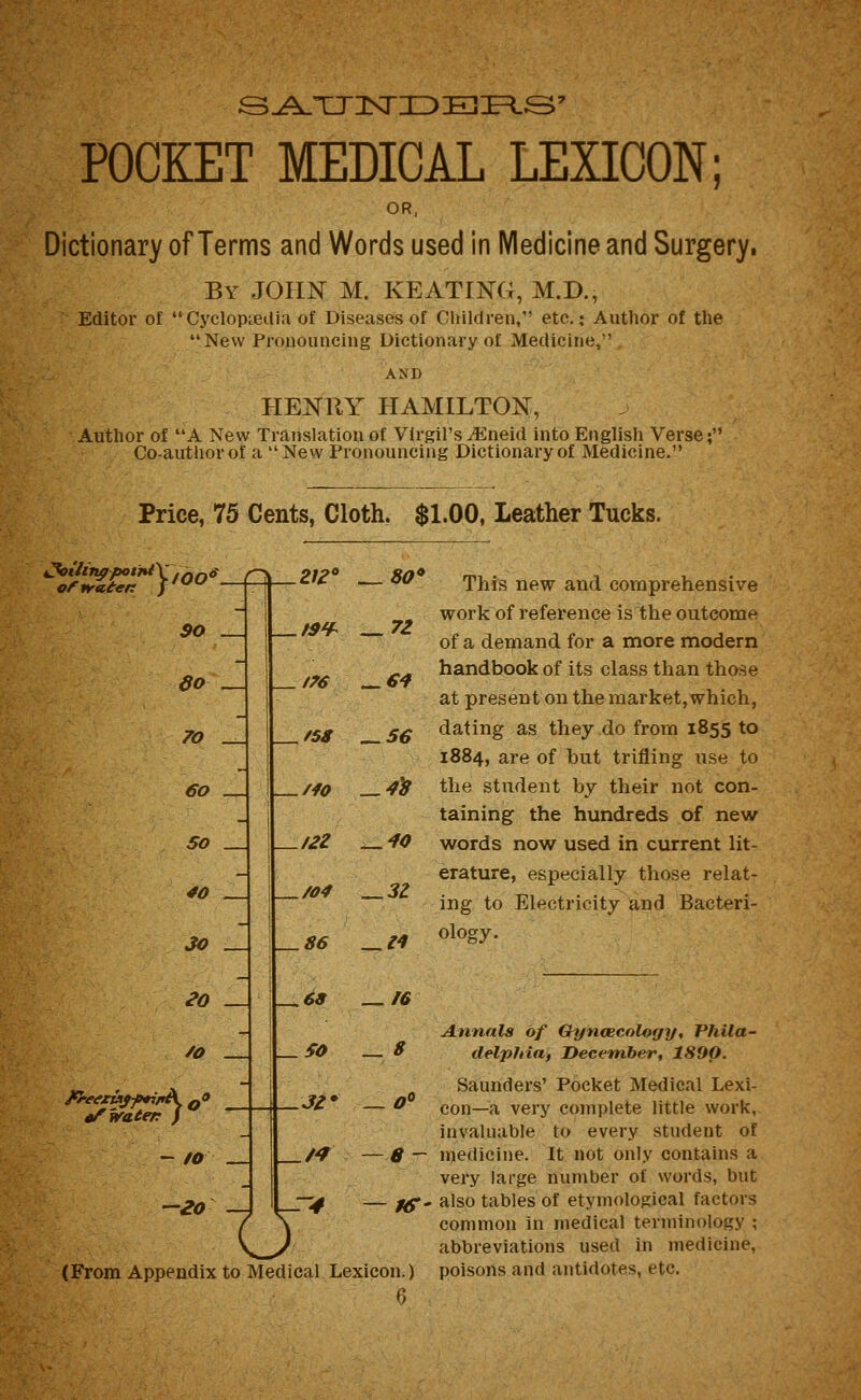 POCKET MEDICAL LEXICON; OR, Dictionary of Terms and Words used in Medicine and Surgery, By JOHN M. KEATING, M.D., Editor of Cyclopaedia of Diseases of Children, etc.: Author of the New Pronouncing Dictionary of Medicine, AND HENRY HAMILTON, Author of A New Translation of Virgil's ^neid into English Verse; Co-author of a New Pronouncing Dictionary of Medicine. Price, 75 Cents, Cloth. $1.00, Leather Tucks. $o SO 70 60 50 _ 40 30 _ 30 /o - to -20 -A 2,^0 ^80 f9¥^ — 72 t76 ^€4 f58 ^56 /fO ^4^ /2Z — 40 /04 — 3Z 86 — M -^68 — 50 ,3Z' — n o This new and comprehensive work of reference is the outcome of a demand for a more modern handbook of its class than those at present on the market, which, dating as they do from 1855 to 1884, are of Tsut trifling use to the student by their not con- taining the hundreds of new words now used in current lit- erature, especially those relat- ing to Electricity and Bacteri- ology. !6 Annals of Q-yncecology, Phila- ^ delphia, December, 1890. Saunders' Pocket Medical Lexi- ^ con—a very complete little work, invaluable to every student of 8 — medicine. It not only contains a very large number of words, but - ;^- also tables of etymological factors common in medical terminology ; abbreviations used in medicine, (From Appendix to Medical Lexicon.) 6 poisons and antidotes, etc.