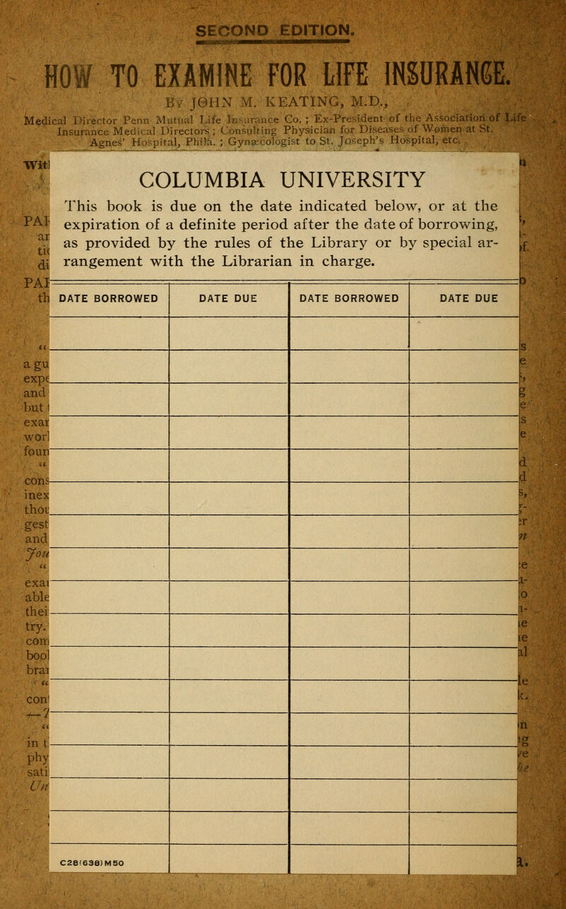 SECOND EDITION. HOW TO EXAMINE FOR LIFE INSURAN6E. By J0HN M. KEATING, M.D., Medical Director Penn Mutual Life Insurance Co. ; Ex-President of the Associatioii of Life- insurance Medical Directors ; Consulting Physigian foi: Diseases of Women at St. Agne^' Hospital, Phil^. ; Gyrvijecdlogist taSt. Joseph'^ Hospital, etc. COLUMBIA UNIVERSITY This book is due on the date indicated below, or at the PAf expiration of a definite period after the date of borrowing, ^ as provided by the rules of the Library or by special ar- ^1 rangement with the Librarian in charge. 0 • if rAl th DATE BORROWED DATE DUE DATE BORROWED DATE DUE tt s agu expe e and buti exar wor] e foun d d inex thor s, r- gest and e exat able thei 0 1- try. com e e bop] brai i\ com e in I n phy satii C//7 1 ^^1 C2a'638)M50 F I.