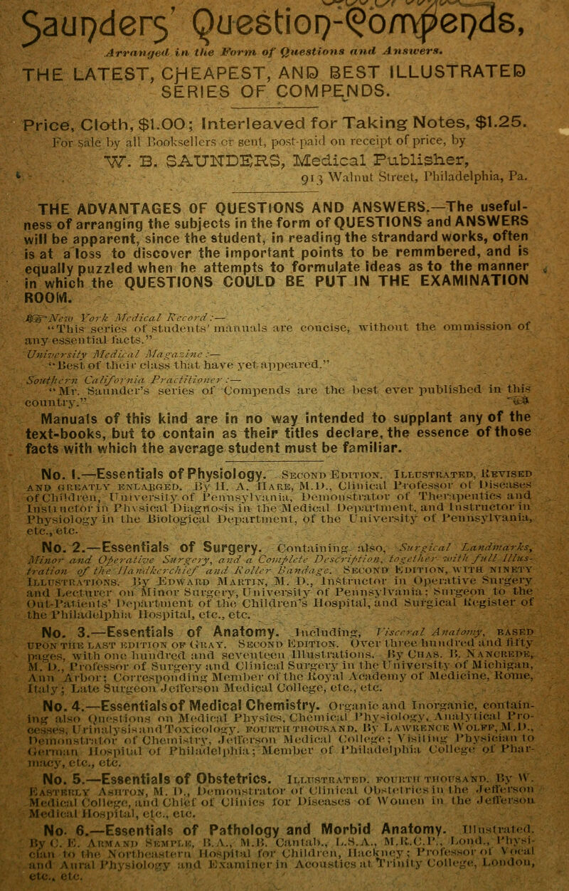 Jaupders' QuestioQ-^^bmpepds, Arrnntjed in the Form of Questions nnd Ansivers. THE LATEST, CJHEAPEST, AN ID BEST ILLUSTRATED SERIES OF COMPENDS. Price, Cloth, $1.00; Interleaved for Taking Notes, $1.25. For s:ile l>y all I'ooksellcrs or sent, post-paid on receipt of price, by W. B. SAUNDERS, Medical Publisher, 913 Walnut Street, Philadelphia, Pa. THE ADVANTAGES OF QUESTIONS AND ANSWERS.—The useful- ness of arranging the subjects in the form of QUESTIONS and ANSWERS will be apparent, since the student, in reading the strandard works, often is at a'loss to discover the important points to be remmbered, and is equaMv puzzled when he attempts to formulate ideas as to the manner in which the QUESTIONS COULD BE PUTIN THE EXAMINATION ROOM. This scries of students'iiianuals are concise, -withont the ommission of any essential facts. University Mrdicul Afn i:azi?ic :— Ijest. of tlicir class that have yet appeared/' Southern California FractH!o,ur :— Ml-. Saander's series of Compends are the l)cst ever published in this country. ^s* Manuals of this kind are In no way intended to su^pplant any of the text-books, but to contain as their titles declare, the essence of those facts with which the average student must be familiar. No. 1.—Essentials of Physiology, second editton. illustuated, kevised AN» ouE.-vTLY ENLAKOED. Bs'JI. A. Hahe, M.1>., Clinical rrofesi^or of Diseases of Chiktren, University of Pennsylvania, i>enionstrator of TJierapeutles and Instinctor in Phxsical Diagnosis in the Medical Deparhnent. and In.struetor in J'hysioio.i;y in the Jiiological Department, of the University- of J'enusylvania, etc., etc- No. 2.—Essentials of Surgery. Containing also, Surgieai Landviarks, Minor and Operative Surgery, and a Cainplete Deseription, together with full illns- tration of the IJandkerehief and Roller Bandage. yKCOND KuiTiON, ^^•TT^ NHSETY Illustrations, liy Edward JNIartin, jM. D., iriStrnctoi- in (ij^'-rative Snrgery and Lecturer on JNIinor Surgery, University of Fenns^•l^■:^lia : Surgeon to the ()ut-Paticnt«' Department of the Children's Hospital, and Suigical Kegister of the Philadtilphia Hospital, etc., etc. No. 3.—Essentials of Anatomy, including, ]'isce^ai Anatomy, based UPON THE LAST EDITION OP (iRAY. SECOND EDITION. Ovcr t luce hundri-il and lifty p:iges, with on(; hundred and seventeen Illustrations. Uy Cha.s. JJ. Nancredk, M.' D., Professor of Surgery and Clinical Surgery- in the ITniversit^- of Michigan, Ann Arbor; Corresponding Member of the Koyal Academy of Medicine, Koine, ItJily; Laic Surgeon Jclfcrsou Medical College, etc., etc. No. 4.—Essentialsof Medical Chemistry, organic and inorganic, contain- ing also Duestions on Medical Phy.sics, Chemical Phy-iology, Analyiical Pro- cesses, Urin:ilysisandToxicok»gy. fourth thousand. P.y liAWUENCF. Wolpe, ]\l.l>.. Demonstrator of Chemistrv, jellersou Medical College; Visiling Thysician to (kirrnau Jlospilal of Philadelphia; Member of rhiladdithia College oi I'liar- macy, etc., etc. No. 5.—Essentials of Obstetrics, illustratkd. Four.TUTTioirsAND. i;y ^\. i.astrrly Ashton, M. D., l)<'.n)onstrator of Clinicat Obstctricsin the .fetlersc.n Medical Coll<!gc,, and Chief of CUnics for Diseases of Women in the JefTersou Medical Hospital, etc., etc. No. 6.—Essentials of Pathology and Morbid Anatomy. iiiusirat( 1 I'.yC. K. ARMANI) SKwrLic, P..A., M.P,. Cantab., L.S.A., M.lt.C.P., I>ond., I'hysi ian 10 the Nort,h<;asteru Hospital for Children, Hackney; Professor o I Vocal md Aural Physiology and Exaniiuerin Acoustics at Trinity College, London,