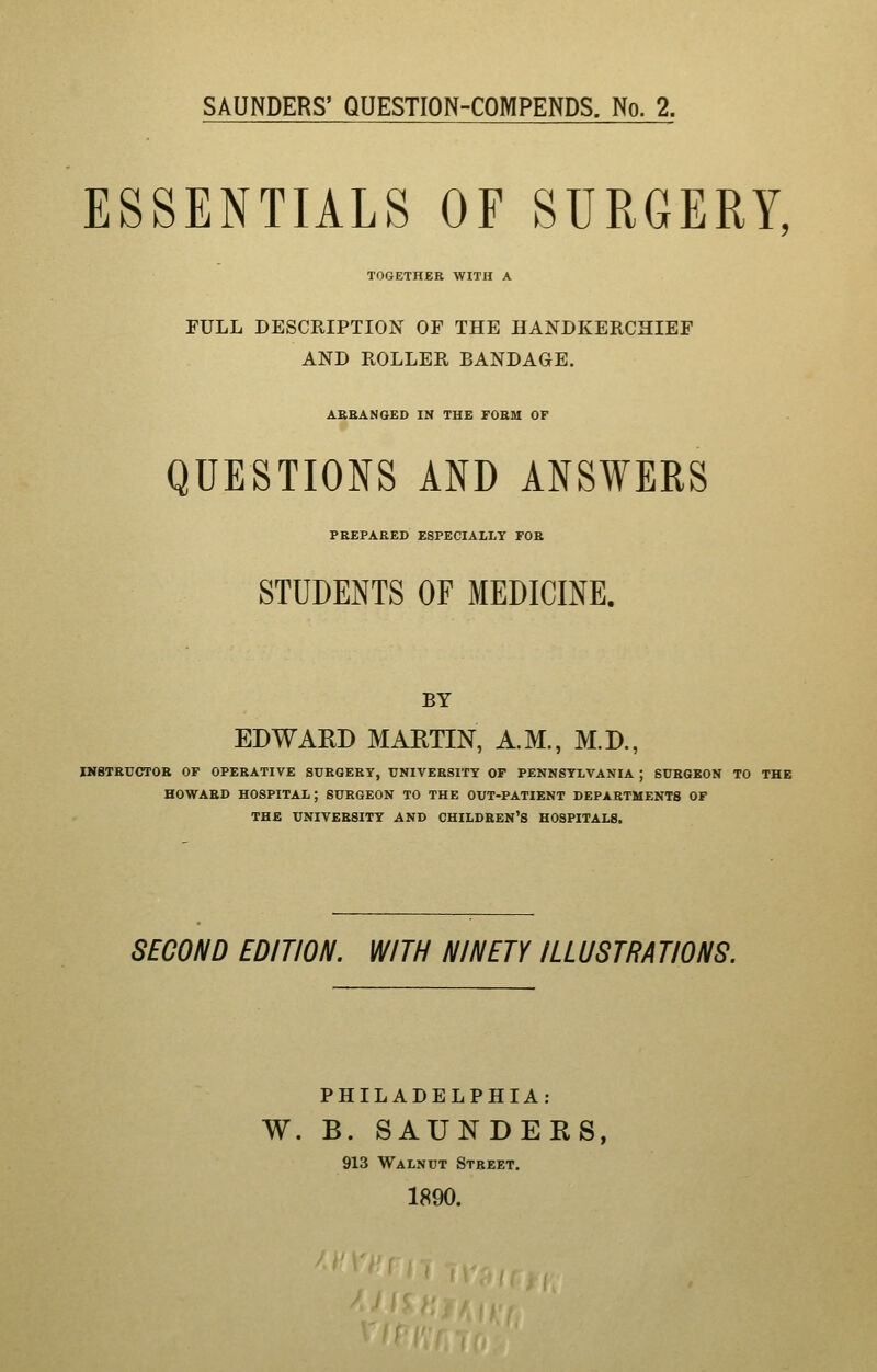 ESSENTIALS OF SURGERY, TOGETHER WITH A FULL DESCRIPTION OF THE HANDKERCHIEF AND ROLLER BANDAGE. AEBANGED IN THE FORM OF QUESTIONS AND ANSWERS PKEPARED ESPECIALLY FOE STUDENTS OF MEDICmE. BY EDWARD MAETIN, A.M., M.D., IHBTEIJCTOB OF OPERATIVE SUEGERY, TJNIVEESITT OF PENNSYLVANIA ; SUEGKON TO THE HOWARD hospital; SURGEON TO THE OUT-PATIENT DEPARTMENTS OF THE UNIVERSITY AND CHILDREN'S HOSPITALS. SECOND EDITION. WITH NINETY ILLUSTRATIONS. PHILADELPHIA: W. B. SAUNDER 913 Walnut Street. 1890.