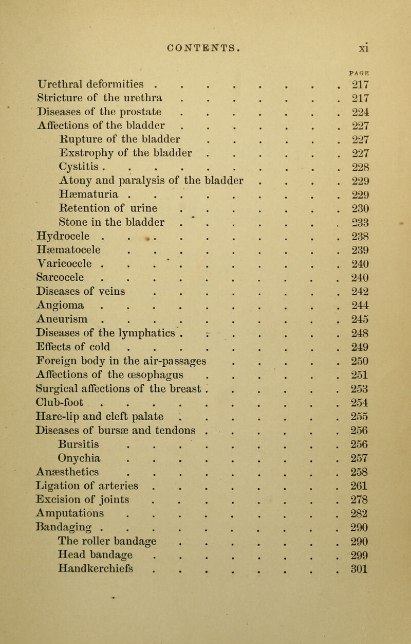 PAOK Urethral deformities 217 Stricture of the urethra . 217 Diseases of the prostate 224 Affections of the bladder 227 Rupture of the bladder 227 Exstrophy of the bladder 227 Cystitis . 228 Atony and paralysis of the bladder .... 229 Hsematuria 229 Retention of urine 230 Stone in the bladder . * 233 Hydrocele . . 238 Hsematocele 239 Varicocele . . . ' 240 Sarcocele 240 Diseases of veins 242 Angioma 244 Aneurism 245 Diseases of the lymphatics . ; 248 Effects of cold . . . 249 Foreign body in the air-passages 250 Affections of the oesophagus 251 Surgical affections of the breast 253 Club-foot 254 Hare-lip and cleft palate , 255 Diseases of bursse and tendons 256 Bursitis . . . . . . . . .256 Onychia 257 Anaesthetics 258 Ligation of arteries 261 Excision of joints 278 Amputations 282 Bandaging 290 The roller bandage 290 Head bandage 299 Handkerchiefs 301