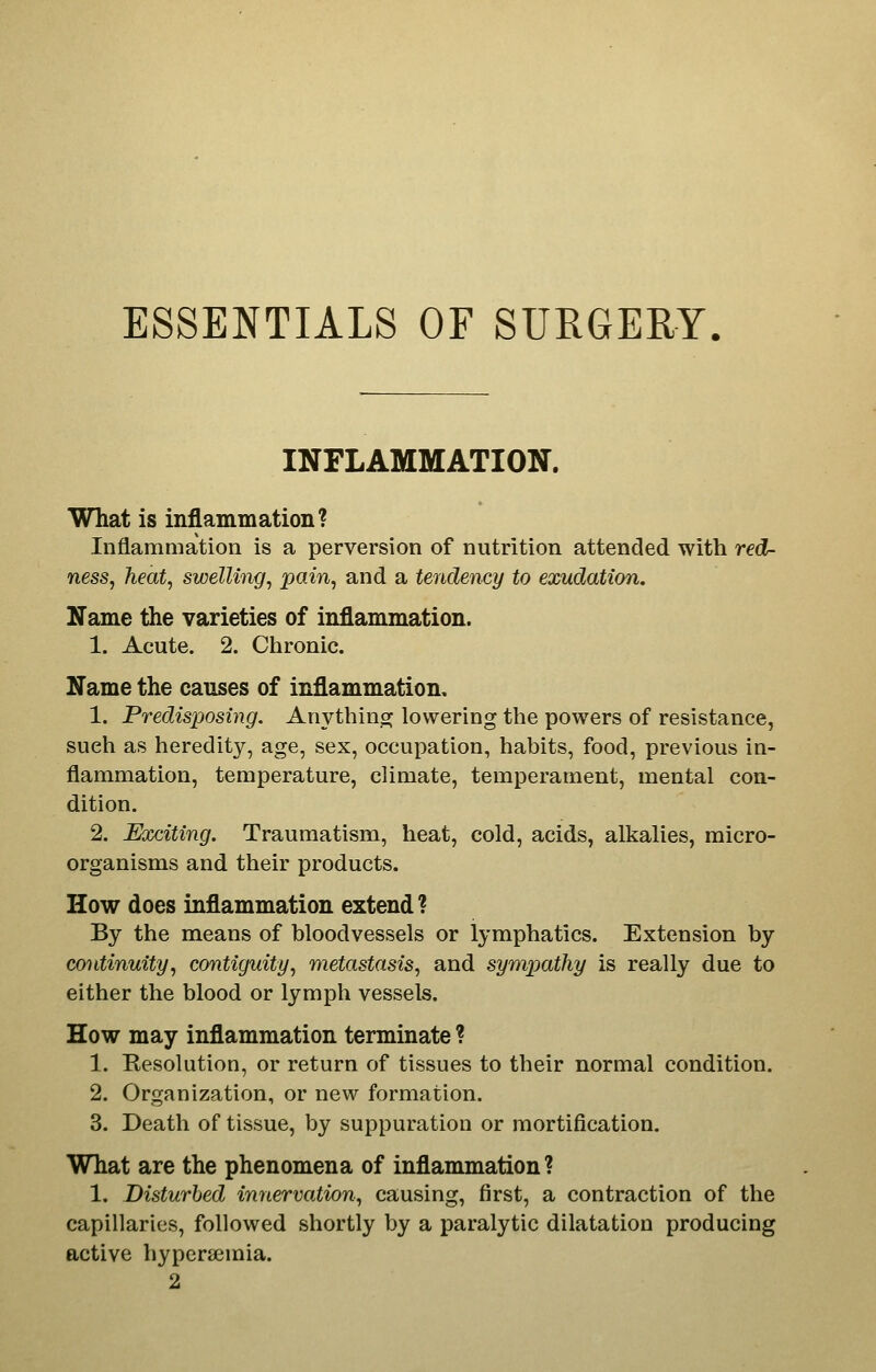 ESSENTIALS OF SURGERY INFLAMMATION. What is inflammation? Inflammation is a perversion of nutrition attended with red- ness, heat, swelling, pain, and a tendency to exudation. Name the varieties of inflammation. 1. Acute. 2. Chronic. Name the causes of inflammation. 1. Predisposing, Anythinoj lowering the powers of resistance, such as heredity, age, sex, occupation, habits, food, previous in- flammation, temperature, climate, temperament, mental con- dition. 2. Exciting. Traumatism, heat, cold, acids, alkalies, micro- organisms and their products. How does inflammation extend ? By the means of bloodvessels or lymphatics. Extension by continuity, contiguity, metastasis, and sympathy is really due to either the blood or lymph vessels. How may inflammation terminate ? 1. Resolution, or return of tissues to their normal condition. 2. Organization, or new formation. 3. Death of tissue, by suppuration or mortification. What are the phenomena of inflammation ? 1. Disturbed innervation, causing, first, a contraction of the capillaries, followed shortly by a paralytic dilatation producing active hypersemia. 2