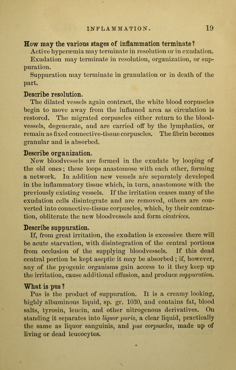 How may the various stages of inflammation terminate? Active hyperaemia may terminate in resolution or in exudation. Exudation may terminate in resolution, organization, or sup- puration. Suppuration may terminate in granulation or in death of the part. Describe resolution. The dilated vessels again contract, the white blood corpuscles begin to move away from the inflamed area as circulation is restored. The migrated corpuscles either return to the blood- vessels, degenerate, and are carried oflf by the lymphatics, or remain as fixed connective-tissue corpuscles. The fibrin becomes granular and is absorbed. Describe organization. I^ew bloodvessels are formed in the exudate by looping of the old ones; these loops anastomose with each other, forming a network. In addition new vessels are separately developed in the inflammatory tissue which, in turn, anastomose with the previously existing vessels. If the irritation ceases many of the exudation cells disintegrate and are removed, others are con- verted into connective-tissue corpuscles, which, by their contrac- tion, obliterate the new bloodvessels and form cicatrices. Describe suppuration. If, from great irritation, the exudation is excessive there will be acute starvation, with disintegration of the central portions from occlusion of the supplying bloodvessels. If this dead central portion be kept aseptic it may be absorbed; if, however, any of the pyogenic organisms gain access to it they keep up the irritation, cause additional effusion, and produce suppuration. What is pus ? Pus is the product of suppuration. It is a creamy looking, highly albuminous liquid, sp. gr. 1030, and contains fat, blood salts, tyrosin, leucin, and other nitrogenous derivatives. On standing it separates into liquor puris^ a clear liquid, practically the same as liquor sanguinis, and.pas corpuscles^ made up of living or dead leucocytes.