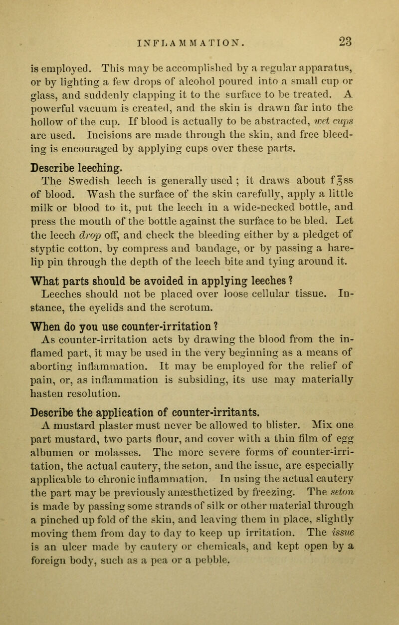 is employed. This may be accomplished by a regular apparatus, or by lighting a few drops of alcohol poured into a small cup or glass, and suddenly clapping it to the surface to be treated. A powerful vacuum is created, and the skin is drawn far into the hollow of the cup. If blood is actually to be abstracted, wet cups are used. Incisions are made through the skin, and free bleed- ing is encouraged by applying cups over these parts. Describe leeching. The Swedish leech is generally used ; it draws about f3ss of blood. Wash the surface of the skin carefully, apply a little milk or blood to it, put the leech in a wide-necked bottle, and press the mouth of the bottle against the surface to be bled. Let the leech drop off, and check the bleeding either by a pledget of styptic cotton, by compress and bandage, or by passing a hare- lip pin through the depth of the leech bite and tying around it. What parts should be avoided in applying leeches ? Leeches should not be placed over loose cellular tissue. In- stance, the eyelids and the scrotum. When do you use counter-irritation ? As counter-irritation acts by drawing the blood from the in- flamed part, it may be used in the very beginning as a means of aborting inflammation. It may be employed for the relief of pain, or, as inflammation is subsiding, its use may materially hasten resolution. Describe the application of counter-irritants. A mustard plaster must never be allowed to blister. Mix one part mustard, two parts flour, and cover with a thin film of egg albumen or molasses. The more severe forms of counter-irri- tation, the actual cautery, the seton, and the issue, are especially applicable to chronic inflammation. In using the actual cautery the part may be previously anaesthetized by freezing. The seton is made by passing some strands of silk or other material through a pinched up fold of the skin, and leaving them in place, slightly moving them from day to day to keep up irritation. The issue is an ulcer made by cautery or chemicals, and kept open by a foreign body, such as a pea or a pebble.