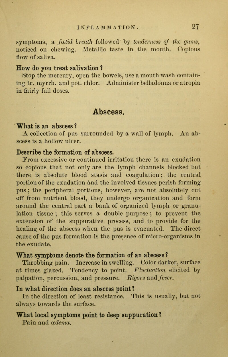 symptoms, a fodid breath followed by tenderness of the gums, noticed on chewing. Metallic taste in the mouth. Copious flow of saliva. How do you treat salivation ? Stop the mercury, open the bowels, use a mouth wash contain- ing tr. myrrh, and pot. chlor. Administer belladonna or atropia in fairly full doses. Abscess. What is an abscess ? A collection of pus surrounded by a wall of lymph. An ab- scess is a hollow ulcer. Describe the formation of abscess. From excessive or continued irritation there is an exudation so copious that not only are the lymph channels blocked but there is absolute blood stasis and coagulation; the central portion of the exudation and the involved tissues perish forming pus; the peripheral portions, however, are not absolutely cut oft' from nutrient blood, they undergo organization and form around the central part a bank of organized lymph or granu- lation tissue ; this serves a double purpose; to prevent the extension of the suppurative process, and to provide for the healing of the abscess when the pus is evacuated. The direct cause of the pus formation is the presence of micro-organisms in the exudate. What symptoms denote the formation of an abscess ? Throbbing pain. Increase in swelling. Color darker, surface at times glazed. Tendency to point. Fluctuation elicited by palpation, percussion, and pressure. Bigors and fever. In what direction does an abscess point ? In the direction of least resistance. This is usually, but not always towards the surface. What local symptoms point to deep suppuration ? Pain and oedema.