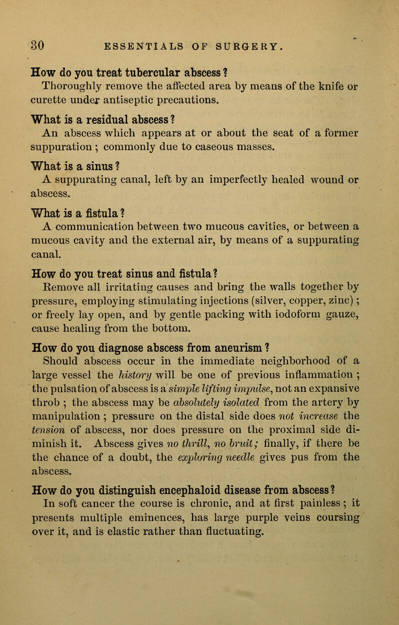 How do you treat tubercular abscess ? Thoroughly remove the affected area by means of the knife or curette under antiseptic precautions. What is a residual abscess ? An abscess which appears at or about the seat of a former suppuration ; commonly due to caseous masses. What is a sinus ? A suppurating canal, left by an imperfectly healed wound or abscess. What is a fistula? A communication between two mucous cavities, or between a mucous cavity and the external air, by means of a suppurating canal. How do you treat sinus and fistula? Remove all irritating causes and bring the walls together by- pressure, employing stimulating injections (silver, copper, zinc); or freely lay open, and by gentle packing with iodoform gauze, cause healing from the bottom. How do you diagnose abscess from aneurism ? Should abscess occur in the immediate neighborhood of a large vessel the history will be one of previous inflammation ; the pulsation of abscess is a simple lifting impulse, not an expansive throb ; the abscess may be absolutely isolated from the artery by manipulation ; pressure on the distal side does not increase the tension of abscess, nor does pressure on the proximal side di- minish it. Abscess gives no thrill, no bruit; finally, if there be the chance of a doubt, the exploring needle gives pus from the abscess. How do you distinguish encephaloid disease from abscess? In soft cancer the course is chronic, and at first painless; it presents multiple eminences, has large purple veins coursing over it, and is elastic rather than fluctuating.