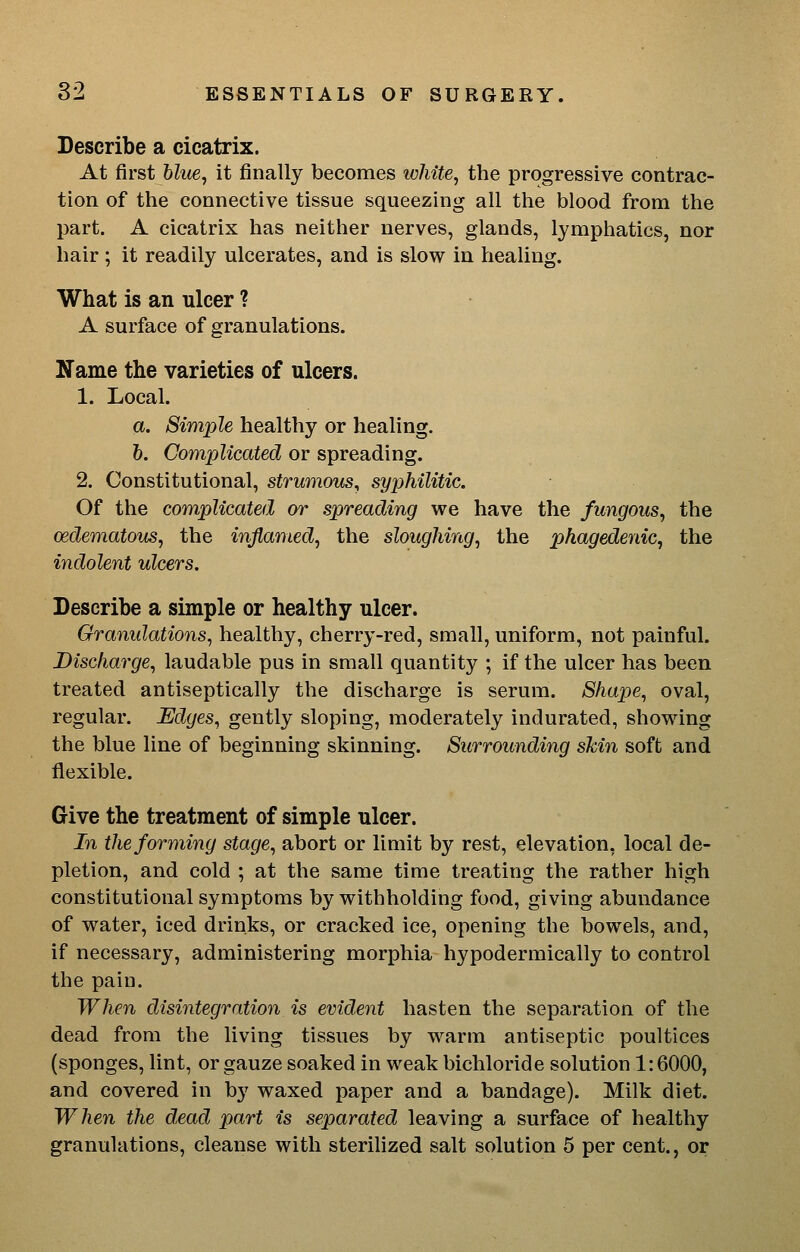 Describe a cicatrix. At first blue, it finally becomes white, the progressive contrac- tion of the connective tissue squeezing all the blood from the part. A cicatrix has neither nerves, glands, lymphatics, nor hair ; it readily ulcerates, and is slow in healing. What is an ulcer ? A surface of granulations. Name the varieties of ulcers. 1. Local. a. Simple healthy or healing. h. Complicated or spreading. 2. Constitutional, strumous, syphilitic. Of the complicated or spreading we have the fungous, the oedematoixs, the inflamed, the sloughing, the phagedenic, the indolent ulcers. Describe a simple or healthy ulcer. Granulations, healthy, cherry-red, small, uniform, not painful. Discharge, laudable pus in small quantity ; if the ulcer has been treated antiseptically the discharge is serum. Shape, oval, regular. Edges, gently sloping, moderately indurated, showing the blue line of beginning skinning. Surrounding skin soft and flexible. Give the treatment of simple ulcer. In the forming stage, abort or limit by rest, elevation, local de- pletion, and cold ; at the same time treating the rather high constitutional symptoms by withholding food, giving abundance of water, iced drinks, or cracked ice, opening the bowels, and, if necessary, administering morphia hypodermically to control the pain. When disintegration is evident hasten the separation of the dead from the living tissues by warm antiseptic poultices (sponges, lint, or gauze soaked in weak bichloride solution 1:6000, and covered in by waxed paper and a bandage). Milk diet. When the dead part is separated leaving a surface of healthy granulations, cleanse with sterihzed salt solution 5 per cent., or