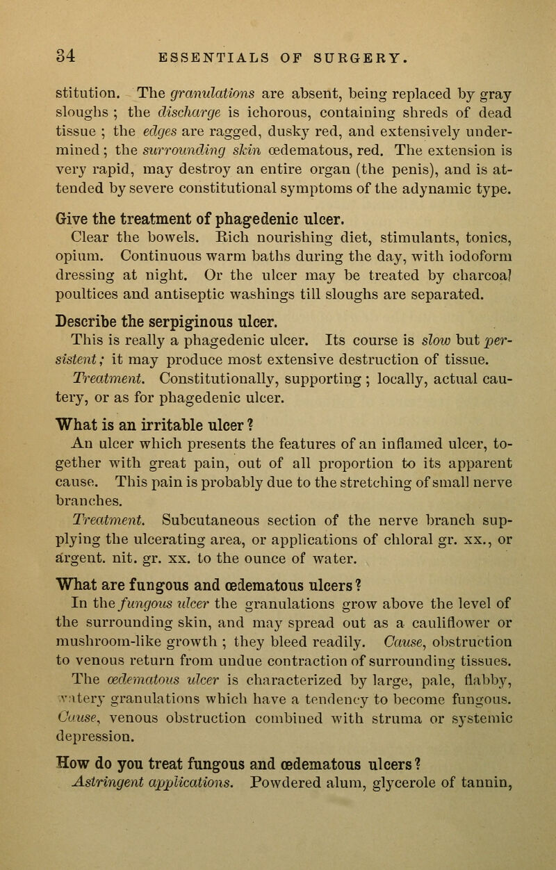 stitution. The granulations are absent, being replaced by gray sloughs ; the discharge is ichorous, containing shreds of dead tissue ; the edges are ragged, dusky red, and extensively under- mined ; the surrounding skin (edematous, red. The extension is very rapid, may destroy an entire organ (the penis), and is at- tended by severe constitutional symptoms of the adynamic type. Give the treatment of phagedenic ulcer. Clear the bowels. Eich nourishing diet, stimulants, tonics, opium. Continuous warm baths during the day, with iodoform dressing at night. Or the ulcer may be treated by charcoal poultices and antiseptic washings till sloughs are separated. Describe the serpiginous ulcer. This is really a phagedenic ulcer. Its course is slow but per- sistent ; it may produce most extensive destruction of tissue. Treatment. Constitutionally, supporting ; locally, actual cau- tery, or as for phagedenic ulcer. What is an irritable ulcer ? An ulcer which presents the features of an inflamed ulcer, to- gether with great pain, out of all proportion to its apparent cause. This pain is probably due to the stretching of small nerve branches. Treatment, Subcutaneous section of the nerve branch sup- plying the ulcerating area, or applications of chloral gr. xx., or argent, nit. gr. xx. to the ounce of water. What are fungous and oedematous ulcers? In the fungous ulcer the granulations grow above the level of the surrounding skin, and may spread out as a cauliflower or mushroom-like growth ; they bleed readily. Cause^ obstruction to venous return from undue contraction of surrounding tissues. The (Edematous ulcer is characterized by large, pale, flabby, -vnter}' granulations which have a tendency to become fungous. Cause, venous obstruction combined with struma or systemic depression. How do you treat fungous and oedematous ulcers ? Astringent applications. Powdered alum, glycerole of tannin,